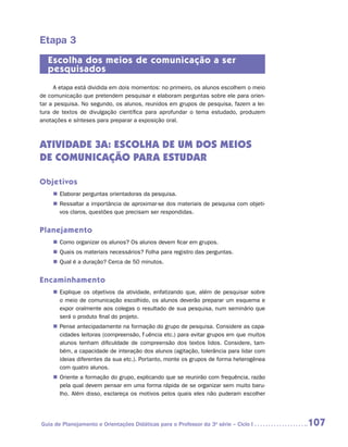 Etapa 3
   Escolha dos meios de comunicação a ser
   pesquisados
     A etapa está dividida em dois momentos: no primeiro, os alunos escolhem o meio
de comunicação que pretendem pesquisar e elaboram perguntas sobre ele para orien-
tar a pesquisa. No segundo, os alunos, reunidos em grupos de pesquisa, fazem a lei-
tura de textos de divulgação científica para aprofundar o tema estudado, produzem
anotações e sínteses para preparar a exposição oral.



ATIVIDADE 3A: ESCOLHA DE UM DOS MEIOS
DE COMUNICAÇÃO PARA ESTUDAR

Objetivos
    „„ Elaborar perguntas orientadoras da pesquisa.
    „„ Ressaltar a importância de aproximar-se dos materiais de pesquisa com objeti-
       vos claros, questões que precisam ser respondidas.


Planejamento
    „„ Como organizar os alunos? Os alunos devem ficar em grupos.
    „„ Quais os materiais necessários? Folha para registro das perguntas.
    „„ Qual é a duração? Cerca de 50 minutos.


Encaminhamento
    „„ Explique os objetivos da atividade, enfatizando que, além de pesquisar sobre
       o meio de comunicação escolhido, os alunos deverão preparar um esquema e
       expor oralmente aos colegas o resultado de sua pesquisa, num seminário que
       será o produto final do projeto.
    „„ Pense antecipadamente na formação do grupo de pesquisa. Considere as capa-
       cidades leitoras (compreensão, fluência etc.) para evitar grupos em que muitos
       alunos tenham dificuldade de compreensão dos textos lidos. Considere, tam-
       bém, a capacidade de interação dos alunos (agitação, tolerância para lidar com
       ideias diferentes da sua etc.). Portanto, monte os grupos de forma heterogênea
       com quatro alunos.
    „„ Oriente a formação do grupo, explicando que se reunirão com frequência, razão
       pela qual devem pensar em uma forma rápida de se organizar sem muito baru-
       lho. Além disso, esclareça os motivos pelos quais eles não puderam escolher




Guia de Planejamento e Orientações Didáticas para o Professor da 3a série – Ciclo I     107
 