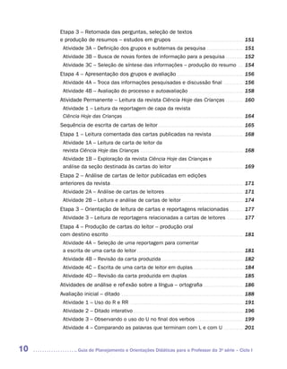 Etapa 3 – Retomada das perguntas, seleção de textos
     e produção de resumos – estudos em grupos . . . . . . . . . . . . . . . . . . . . . . . . . . . . . . . . . . . . . . . . . . 151
       Atividade 3A – Definição dos grupos e subtemas da pesquisa . . . . . . . . . . . . . . . . . . . . . . 151
       Atividade 3B – Busca de novas fontes de informação para a pesquisa . . . . . . . . . . . 152
       Atividade 3C – Seleção de síntese das informações – produção do resumo . . . . 154
     Etapa 4 – Apresentação dos grupos e avaliação . . . . . . . . . . . . . . . . . . . . . . . . . . . . . . . . . . . . . . . 156
       Atividade 4A – Troca das informações pesquisadas e discussão final                                                                                  . . . . . . . . . . . .   156
       Atividade 4B – Avaliação do processo e autoavaliação . . . . . . . . . . . . . . . . . . . . . . . . . . . . . . . . 158
     Atividade Permanente – Leitura da revista Ciência Hoje das Crianças . . . . . . . . . . . 160
       Atividade 1 – Leitura da reportagem de capa da revista
       Ciência Hoje das Crianças . . . . . . . . . . . . . . . . . . . . . . . . . . . . . . . . . . . . . . . . . . . . . . . . . . . . . . . . . . . . . . . . . . . . . . 164
     Sequência de escrita de cartas de leitor . . . . . . . . . . . . . . . . . . . . . . . . . . . . . . . . . . . . . . . . . . . . . . . . . . 165
     Etapa 1 – Leitura comentada das cartas publicadas na revista . . . . . . . . . . . . . . . . . . . 168
       Atividade 1A – Leitura de carta de leitor da
       revista Ciência Hoje das Crianças . . . . . . . . . . . . . . . . . . . . . . . . . . . . . . . . . . . . . . . . . . . . . . . . . . . . . . . . . . . . 168
       Atividade 1B – Exploração da revista Ciência Hoje das Crianças e
       análise da seção destinada às cartas do leitor . . . . . . . . . . . . . . . . . . . . . . . . . . . . . . . . . . . . . . . . . . 169
     Etapa 2 – Análise de cartas de leitor publicadas em edições
     anteriores da revista . . . . . . . . . . . . . . . . . . . . . . . . . . . . . . . . . . . . . . . . . . . . . . . . . . . . . . . . . . . . . . . . . . . . . . . . . . . . . 171
       Atividade 2A – Análise de cartas de leitores . . . . . . . . . . . . . . . . . . . . . . . . . . . . . . . . . . . . . . . . . . . . . . 171
       Atividade 2B – Leitura e análise de cartas de leitor . . . . . . . . . . . . . . . . . . . . . . . . . . . . . . . . . . . . 174
     Etapa 3 – Orientação de leitura de cartas e reportagens relacionadas . . . . . . . . . 177
       Atividade 3 – Leitura de reportagens relacionadas a cartas de leitores                                                                                  . . . . . . . . . .   177
     Etapa 4 – Produção de cartas do leitor – produção oral
     com destino escrito . . . . . . . . . . . . . . . . . . . . . . . . . . . . . . . . . . . . . . . . . . . . . . . . . . . . . . . . . . . . . . . . . . . . . . . . . . . . . . 181
       Atividade 4A – Seleção de uma reportagem para comentar
       a escrita de uma carta do leitor . . . . . . . . . . . . . . . . . . . . . . . . . . . . . . . . . . . . . . . . . . . . . . . . . . . . . . . . . . . . . . 181
       Atividade 4B – Revisão da carta produzida . . . . . . . . . . . . . . . . . . . . . . . . . . . . . . . . . . . . . . . . . . . . . . . . 182
       Atividade 4C – Escrita de uma carta de leitor em duplas. . . . . . . . . . . . . . . . . . . . . . . . . . . . . . 184
       Atividade 4D – Revisão da carta produzida em duplas . . . . . . . . . . . . . . . . . . . . . . . . . . . . . . . . . 185
     Atividades de análise e reflexão sobre a língua – ortografia . . . . . . . . . . . . . . . . . . . . . . . . 186
     Avaliação inicial – ditado . . . . . . . . . . . . . . . . . . . . . . . . . . . . . . . . . . . . . . . . . . . . . . . . . . . . . . . . . . . . . . . . . . . . . . . 188
       Atividade 1 – Uso do R e RR . . . . . . . . . . . . . . . . . . . . . . . . . . . . . . . . . . . . . . . . . . . . . . . . . . . . . . . . . . . . . . . . . . 191
       Atividade 2 – Ditado interativo . . . . . . . . . . . . . . . . . . . . . . . . . . . . . . . . . . . . . . . . . . . . . . . . . . . . . . . . . . . . . . . . 196
       Atividade 3 – Observando o uso do U no final dos verbos . . . . . . . . . . . . . . . . . . . . . . . . . . . . 199
       Atividade 4 – Comparando as palavras que terminam com L e com U . . . . . . . . . . . . 201



10                  	Guia de Planejamento e Orientações Didáticas para o Professor da 3a série – Ciclo I
 