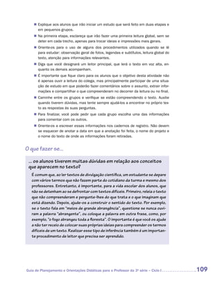 „„ Explique aos alunos que irão iniciar um estudo que será feito em duas etapas e
       em pequenos grupos.
    „„ Na primeira etapa, esclareça que irão fazer uma primeira leitura global, sem se
       deter em cada trecho, apenas para trocar ideias e impressões mais gerais.
    „„ Oriente-os para o uso de alguns dos procedimentos utilizados quando se lê
       para estudar: observação geral de fotos, legendas e subtítulos, leitura global do
       texto, atenção para informações relevantes.
    „„ Diga que você designará um leitor principal, que lerá o texto em voz alta, en-
       quanto os demais acompanham.
    „„ É importante que fique claro para os alunos que o objetivo desta atividade não
       é apenas ouvir a leitura do colega, mas principalmente participar de uma situa-
       ção de estudo em que poderão fazer comentários sobre o assunto, extrair infor-
       mações e compartilhar o que compreenderam no decorrer da leitura ou no final.
    „„ Caminhe entre os grupos e verifique se estão compreendendo o texto. Auxilie
       quando tiverem dúvidas, mas tente sempre ajudá-los a encontrar no próprio tex-
       to as respostas às suas perguntas.
    „„ Para finalizar, você pode pedir que cada grupo escolha uma das informações
       para comentar com os outros.
    „„ Oriente-os a escrever essas informações nos cadernos de registro. Não devem
       se esquecer de anotar a data em que a anotação foi feita, o nome do projeto e
       o nome do texto de onde as informações foram retiradas.


O que fazer se...

 ... os alunos tiverem muitas dúvidas em relação aos conceitos
 que aparecem no texto?
   É comum que, ao ler textos de divulgação científica, um estudante se depare
   com vários termos que não fazem parte do cotidiano da turma e mesmo dos
   professores. Entretanto, é importante, para a vida escolar dos alunos, que
   não se detenham ao se defrontar com textos difíceis. Primeiro, releia o texto
   que não compreenderam e pergunte-lhes do que trata e o que imaginam que
   está dizendo. Depois, ajude-os a construir o sentido do texto. Por exemplo,
   se o texto fala em “meios de grande abrangência”, questione se nunca ouvi-
   ram a palavra “abrangente”, ou coloque a palavra em outra frase, como, por
   exemplo, “o fogo abrangeu toda a floresta”. O importante é que você os ajude
   a não ter receio de colocar suas próprias ideias para compreender os termos
   difíceis de um texto. Realizar esse tipo de inferência também é um importan-
   te procedimento de leitor que precisa ser aprendido.




Guia de Planejamento e Orientações Didáticas para o Professor da 3a série – Ciclo I        109
 