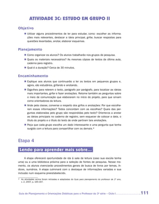 ATIVIDADE 3C: ESTUDO EM GRUPO II
Objetivo
     „„ Utilizar alguns procedimentos de ler para estudar, como: escolher as informa-
        ções mais relevantes, destacar a ideia principal, grifar, buscar respostas para
        questões levantadas, anotar, elaborar esquemas.


Planejamento
     „„ Como organizar os alunos? Os alunos trabalharão nos grupos de pesquisa.
     „„ Quais os materiais necessários? As mesmas cópias de textos da última aula,
        caderno para registro.
     „„ Qual é a duração? Cerca de 30 minutos.


Encaminhamento
     „„ Explique aos alunos que continuarão a ler os textos em pequenos grupos e,
        agora, vão estudá-los, grifando e anotando.
     „„ Diga-lhes para relerem o texto, parágrafo por parágrafo, para localizar as ideias
        mais importantes, grifar e fazer anotações. Retome também as perguntas sobre
        o meio de comunicação que elaboraram no início do projeto, para que sirvam
        como orientadoras da leitura.
     „„ Ande pela classe, converse a respeito dos grifos e anotações: Por que escolhe-
        ram essas informações? Todos concordam com as escolhas? Quais das per-
        guntas elaboradas pelo grupo são respondidas pelo texto? Oriente-os a anotar
        as ideias principais no caderno de registro, sem esquecer de colocar a data, o
        título do projeto e o título do texto de onde partiram tais anotações.
     „„ Peça que cada grupo escolha um dado interessante e uma pergunta que tenha
        surgido com a leitura para compartilhar com os demais.*



Etapa 4
 Lendo para aprender mais sobre...
     A etapa oferecerá oportunidade de ida à sala de leitura (caso sua escola tenha
uma) ou a uma biblioteca próxima para a seleção de fontes de pesquisa. Nesse mo-
mento, os alunos vivenciarão procedimentos gerais de busca de livros por temas, ín-
dices, sumários. A etapa culminará com o destaque de informações variadas e sua
inclusão num esquema preestabelecido.

*	 As atividades acima foram retiradas e adaptadas do Guia para planejamento do professor de 2º ano,
   v. 2, 2007, p. 165-167.




Guia de Planejamento e Orientações Didáticas para o Professor da 3a série – Ciclo I                    111
 