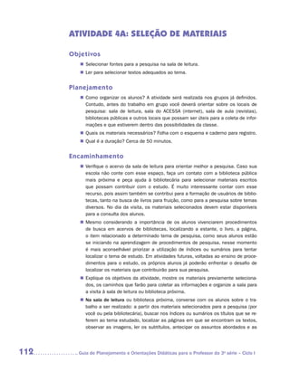 ATIVIDADE 4A: SELEÇÃO DE MATERIAIS

      Objetivos
         „„ Selecionar fontes para a pesquisa na sala de leitura.
         „„ Ler para selecionar textos adequados ao tema.


      Planejamento
         „„ Como organizar os alunos? A atividade será realizada nos grupos já definidos.
            Contudo, antes do trabalho em grupo você deverá orientar sobre os locais de
            pesquisa: sala de leitura, sala do ACESSA (internet), sala de aula (revistas),
            bibliotecas públicas e outros locais que possam ser úteis para a coleta de infor-
            mações e que estiverem dentro das possibilidades da classe.
         „„ Quais os materiais necessários? Folha com o esquema e caderno para registro.
         „„ Qual é a duração? Cerca de 50 minutos.


      Encaminhamento
         „„ Verifique o acervo da sala de leitura para orientar melhor a pesquisa. Caso sua
            escola não conte com esse espaço, faça um contato com a biblioteca pública
            mais próxima e peça ajuda à bibliotecária para selecionar materiais escritos
            que possam contribuir com o estudo. É muito interessante contar com esse
            recurso, pois assim também se contribui para a formação de usuários de biblio-
            tecas, tanto na busca de livros para fruição, como para a pesquisa sobre temas
            diversos. No dia da visita, os materiais selecionados devem estar disponíveis
            para a consulta dos alunos.
         „„ Mesmo considerando a importância de os alunos vivenciarem procedimentos
            de busca em acervos de bibliotecas, localizando a estante, o livro, a página,
            o item relacionado a determinado tema de pesquisa, como seus alunos estão
            se iniciando na aprendizagem de procedimentos de pesquisa, nesse momento
            é mais aconselhável priorizar a utilização de índices ou sumários para tentar
            localizar o tema de estudo. Em atividades futuras, voltadas ao ensino de proce-
            dimentos para o estudo, os próprios alunos já poderão enfrentar o desafio de
            localizar os materiais que contribuirão para sua pesquisa.
         „„ Explique os objetivos da atividade, mostre os materiais previamente seleciona-
            dos, os caminhos que farão para coletar as informações e organize a sala para
            a visita à sala de leitura ou biblioteca próxima.
         „„ Na sala de leitura ou biblioteca próxima, converse com os alunos sobre o tra-
            balho a ser realizado: a partir dos materiais selecionados para a pesquisa (por
            você ou pela bibliotecária), buscar nos índices ou sumários os títulos que se re-
            ferem ao tema estudado, localizar as páginas em que se encontram os textos,
            observar as imagens, ler os subtítulos, antecipar os assuntos abordados e as




112     	Guia de Planejamento e Orientações Didáticas para o Professor da 3a série – Ciclo I
 