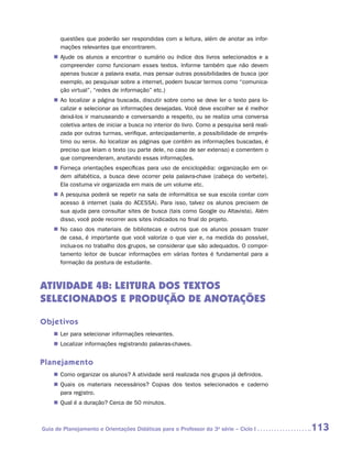 questões que poderão ser respondidas com a leitura, além de anotar as infor-
       mações relevantes que encontrarem.
    „„ Ajude os alunos a encontrar o sumário ou índice dos livros selecionados e a
       compreender como funcionam esses textos. Informe também que não devem
       apenas buscar a palavra exata, mas pensar outras possibilidades de busca (por
       exemplo, ao pesquisar sobre a internet, podem buscar termos como “comunica-
       ção virtual”, “redes de informação” etc.)
    „„ Ao localizar a página buscada, discutir sobre como se deve ler o texto para lo-
       calizar e selecionar as informações desejadas. Você deve escolher se é melhor
       deixá-los ir manuseando e conversando a respeito, ou se realiza uma conversa
       coletiva antes de iniciar a busca no interior do livro. Como a pesquisa será reali-
       zada por outras turmas, verifique, antecipadamente, a possibilidade de emprés-
       timo ou xerox. Ao localizar as páginas que contêm as informações buscadas, é
       preciso que leiam o texto (ou parte dele, no caso de ser extenso) e comentem o
       que compreenderam, anotando essas informações.
    „„ Forneça orientações específicas para uso de enciclopédia: organização em or-
       dem alfabética, a busca deve ocorrer pela palavra-chave (cabeça do verbete).
       Ela costuma vir organizada em mais de um volume etc.
    „„ A pesquisa poderá se repetir na sala de informática se sua escola contar com
       acesso à internet (sala do ACESSA). Para isso, talvez os alunos precisem de
       sua ajuda para consultar sites de busca (tais como Google ou Altavista). Além
       disso, você pode recorrer aos sites indicados no final do projeto.
    „„ No caso dos materiais de bibliotecas e outros que os alunos possam trazer
       de casa, é importante que você valorize o que vier e, na medida do possível,
       inclua-os no trabalho dos grupos, se considerar que são adequados. O compor-
       tamento leitor de buscar informações em várias fontes é fundamental para a
       formação da postura de estudante.



ATIVIDADE 4B: LEITURA Dos TEXTOS
SELECIONADOS E PRODUÇÃO DE ANOTAÇÕES

Objetivos
    „„ Ler para selecionar informações relevantes.
    „„ Localizar informações registrando palavras-chaves.


Planejamento
    „„ Como organizar os alunos? A atividade será realizada nos grupos já definidos.
    „„ Quais os materiais necessários? Copias dos textos selecionados e caderno
       para registro.
    „„ Qual é a duração? Cerca de 50 minutos.



Guia de Planejamento e Orientações Didáticas para o Professor da 3a série – Ciclo I          113
 