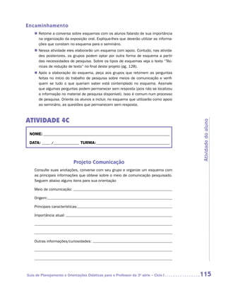 Encaminhamento
    „„ Retome a conversa sobre esquemas com os alunos falando de sua importância
       na organização da exposição oral. Explique-lhes que deverão utilizar as informa-
       ções que constam no esquema para o seminário.
    „„ Nessa atividade eles elaborarão um esquema com apoio. Contudo, nas ativida-
       des posteriores, os grupos podem optar por outra forma de esquema a partir
       das necessidades de pesquisa. Sobre os tipos de esquemas veja o texto “Téc-
       nicas de redução de texto” no final deste projeto (pg. 128).
    „„ Após a elaboração do esquema, peça aos grupos que retomem as perguntas
       feitas no início do trabalho de pesquisa sobre meios de comunicação e verifi-
       quem se tudo o que queriam saber está contemplado no esquema. Assinale
       que algumas perguntas podem permanecer sem resposta (pois não se localizou
       a informação no material de pesquisa disponível). Isso é comum num processo
       de pesquisa. Oriente os alunos a incluir, no esquema que utilizarão como apoio
       ao seminário, as questões que permanecem sem resposta.



ATIVIDADE 4C




                                                                                          Atividade do aluno
 NOME:___________________________________________________________________________

 DATA: _____ /_______________	TURMA:____________________________________________



                            Projeto Comunicação
    Consulte suas anotações, converse com seu grupo e organize um esquema com
    as principais informações que obteve sobre o meio de comunicação pesquisado.
    Seguem abaixo alguns itens para sua orientação

    Meio de comunicação:

    Origem:

    Principais características:

    Importância atual:




    Outras informações/curiosidades:




Guia de Planejamento e Orientações Didáticas para o Professor da 3a série – Ciclo I       115
 