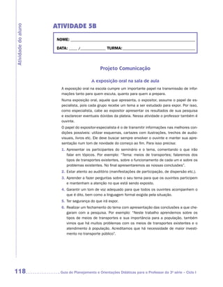 ATIVIDADE 5B
Atividade do aluno


                      NOME:___________________________________________________________________________

                      DATA: _____ /_______________	TURMA:____________________________________________



                                                Projeto Comunicação

                                          A exposição oral na sala de aula
                        A exposição oral na escola cumpre um importante papel na transmissão de infor-
                        mações tanto para quem escuta, quanto para quem a prepara.
                        Numa exposição oral, aquele que apresenta, o expositor, assume o papel de es-
                        pecialista, pois cada grupo recebe um tema a ser estudado para expor. Por isso,
                        como especialista, cabe ao expositor apresentar os resultados de sua pesquisa
                        e esclarecer eventuais dúvidas da plateia. Nessa atividade o professor também é
                        ouvinte.
                        O papel do expositor-especialista é o de transmitir informações nas melhores con-
                        dições possíveis: utilizar esquemas, cartazes com ilustrações, trechos de audio-
                        visuais, livros etc. Ele deve buscar sempre envolver o ouvinte e manter sua apre-
                        sentação num tom de novidade do começo ao fim. Para isso precisa:
                        1.	 presentar os participantes do seminário e o tema, comentando o que irão
                           A
                           falar em tópicos. Por exemplo: “Tema: meios de transportes; falaremos dos
                           tipos de transportes existentes, sobre o funcionamento de cada um e sobre os
                           problemas existentes. No final apresentaremos as nossas conclusões”.
                        2.	 star atento ao auditório (manifestações de participação, de dispersão etc.).
                           E
                        3.	 prender a fazer perguntas sobre o seu tema para que os ouvintes participem
                           A
                           e mantenham a atenção no que está sendo exposto.
                        4.	 arantir um tom de voz adequado para que todos os ouvintes acompanhem o
                           G
                           que é dito, bem como a linguagem formal exigida pela situação.
                        5.	 er segurança do que irá expor.
                           T
                        6.	 ealizar um fechamento do tema com apresentação das conclusões a que che-
                           R
                           garam com a pesquisa. Por exemplo: “Neste trabalho aprendemos sobre os
                           tipos de meios de transportes e sua importância para a população, também
                           vimos que há muitos problemas com os meios de transportes existentes e o
                           atendimento à população. Acreditamos que há necessidade de maior investi-
                           mento no transporte público”.




118                    	Guia de Planejamento e Orientações Didáticas para o Professor da 3a série – Ciclo I
 