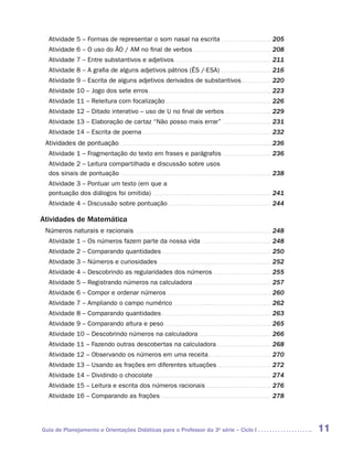 Atividade 5 – Formas de representar o som nasal na escrita . . . . . . . . . . . . . . . . . . . . . . . . 205
   Atividade 6 – O uso do ÃO / AM no final de verbos . . . . . . . . . . . . . . . . . . . . . . . . . . . . . . . . . . . . . 208
   Atividade 7 – Entre substantivos e adjetivos . . . . . . . . . . . . . . . . . . . . . . . . . . . . . . . . . . . . . . . . . . . . . . 211
   Atividade 8 – A grafia de alguns adjetivos pátrios (ÊS /-ESA) . . . . . . . . . . . . . . . . . . . . . . . . 216
   Atividade 9 – Escrita de alguns adjetivos derivados de substantivos . . . . . . . . . . . . . . 220
   Atividade 10 – Jogo dos sete erros . . . . . . . . . . . . . . . . . . . . . . . . . . . . . . . . . . . . . . . . . . . . . . . . . . . . . . . . . . 223
   Atividade 11 – Releitura com focalização . . . . . . . . . . . . . . . . . . . . . . . . . . . . . . . . . . . . . . . . . . . . . . . . . . 226
   Atividade 12 – Ditado interativo – uso de U no final de verbos . . . . . . . . . . . . . . . . . . . . . . 229
   Atividade 13 – Elaboração de cartaz “Não posso mais errar” . . . . . . . . . . . . . . . . . . . . . . . 231
   Atividade 14 – Escrita de poema . . . . . . . . . . . . . . . . . . . . . . . . . . . . . . . . . . . . . . . . . . . . . . . . . . . . . . . . . . . . . 232
 Atividades de pontuação. . . . . . . . . . . . . . . . . . . . . . . . . . . . . . . . . . . . . . . . . . . . . . . . . . . . . . . . . . . . . . . . . . . . . . . .  236
   Atividade 1 – Fragmentação do texto em frases e parágrafos . . . . . . . . . . . . . . . . . . . . . . . 236
   Atividade 2 – Leitura compartilhada e discussão sobre usos
   dos sinais de pontuação . . . . . . . . . . . . . . . . . . . . . . . . . . . . . . . . . . . . . . . . . . . . . . . . . . . . . . . . . . . . . . . . . . . . . . . 238
   Atividade 3 – Pontuar um texto (em que a
   pontuação dos diálogos foi omitida) . . . . . . . . . . . . . . . . . . . . . . . . . . . . . . . . . . . . . . . . . . . . . . . . . . . . . . . . 241
   Atividade 4 – Discussão sobre pontuação . . . . . . . . . . . . . . . . . . . . . . . . . . . . . . . . . . . . . . . . . . . . . . . . . 244

Atividades de Matemática
 Números naturais e racionais . . . . . . . . . . . . . . . . . . . . . . . . . . . . . . . . . . . . . . . . . . . . . . . . . . . . . . . . . . . . . . . . 248
   Atividade 1 – Os números fazem parte da nossa vida . . . . . . . . . . . . . . . . . . . . . . . . . . . . . . . . . 248
   Atividade 2 – Comparando quantidades . . . . . . . . . . . . . . . . . . . . . . . . . . . . . . . . . . . . . . . . . . . . . . . . . . . . 250
   Atividade 3 – Números e curiosidades . . . . . . . . . . . . . . . . . . . . . . . . . . . . . . . . . . . . . . . . . . . . . . . . . . . . . 252
   Atividade 4 – Descobrindo as regularidades dos números . . . . . . . . . . . . . . . . . . . . . . . . . . . . 255
   Atividade 5 – Registrando números na calculadora . . . . . . . . . . . . . . . . . . . . . . . . . . . . . . . . . . . . . 257
   Atividade 6 – Compor e ordenar números . . . . . . . . . . . . . . . . . . . . . . . . . . . . . . . . . . . . . . . . . . . . . . . . . 260
   Atividade 7 – Ampliando o campo numérico . . . . . . . . . . . . . . . . . . . . . . . . . . . . . . . . . . . . . . . . . . . . . . 262
   Atividade 8 – Comparando quantidades . . . . . . . . . . . . . . . . . . . . . . . . . . . . . . . . . . . . . . . . . . . . . . . . . . . . 263
   Atividade 9 – Comparando altura e peso . . . . . . . . . . . . . . . . . . . . . . . . . . . . . . . . . . . . . . . . . . . . . . . . . . 265
   Atividade 10 – Descobrindo números na calculadora . . . . . . . . . . . . . . . . . . . . . . . . . . . . . . . . . . 266
   Atividade 11 – Fazendo outras descobertas na calculadora . . . . . . . . . . . . . . . . . . . . . . . . . . 268
   Atividade 12 – Observando os números em uma receita . . . . . . . . . . . . . . . . . . . . . . . . . . . . . 270
   Atividade 13 – Usando as frações em diferentes situações . . . . . . . . . . . . . . . . . . . . . . . . . . 272
   Atividade 14 – Dividindo o chocolate . . . . . . . . . . . . . . . . . . . . . . . . . . . . . . . . . . . . . . . . . . . . . . . . . . . . . . . 274
   Atividade 15 – Leitura e escrita dos números racionais . . . . . . . . . . . . . . . . . . . . . . . . . . . . . . . 276
   Atividade 16 – Comparando as frações . . . . . . . . . . . . . . . . . . . . . . . . . . . . . . . . . . . . . . . . . . . . . . . . . . . . 278




Guia de Planejamento e Orientações Didáticas para o Professor da 3a série – Ciclo I                                                                                            11
 