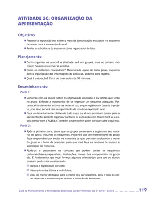 ATIVIDADE 5C: ORGANIZAÇÃO DA
APRESENTAÇÃO

Objetivos
    „„ Preparar a exposição oral sobre o meio de comunicação estudado e o esquema
       de apoio para a apresentação oral.
    „„ Avaliar a suficiência do esquema como organizador da fala.


Planejamento
    „„ Como organizar os alunos? A atividade será em grupos, mas no primeiro mo-
       mento haverá uma conversa coletiva.
    „„ Quais os materiais necessários? Materiais de apoio de cada grupo, esquema
       com a organização das informações da pesquisa, caderno para registro.
    „„ Qual é a duração? Cerca de duas aulas de 50 minutos.


Encaminhamento
 Parte 1:
    „„ Converse com os alunos sobre os objetivos da atividade e as tarefas que terão
       no grupo. Enfatize a importância de se organizar um esquema adequado. Por-
       tanto, é fundamental retomar as notas e tudo o que registraram durante o proje-
       to, pois isso servirá para a organização de uma boa exposição oral.
    „„ Faça um levantamento coletivo de tudo o que os alunos precisam pensar para a
       apresentação: poderão organizar cartazes ou exposição com Power Point se a es-
       cola contar com o ACESSA. Também devem definir quem irá falar sobre o quê etc.
 Parte 2:
    „„ Após a primeira parte, deixe que os grupos conversem e organizem seu mate-
       rial de apoio, incluindo os esquemas. Peça-lhes que um representante do grupo
       fique responsável por anotar os materiais de que precisam (colocando o nome
       do grupo e o tema da pesquisa) para que você faça as reservas de espaço e
       solicitação de materiais.
    „„ Ajude-os a prepararem os cartazes que podem conter os esquemas
       (­ alavras-chaves/expressões), ilustrações, nomes dos componentes do grupo
        p
       etc. É fundamental que você forneça algumas orientações para que os alunos
       possam produzi-los considerando:
       JJ clareza e legibilidade do texto;
       JJ hierarquia entre títulos e subtítulos,
       JJ local de menor destaque para o nome dos participantes, pois o foco do car-
          taz deve ser o conteúdo que se tem a intenção de transmitir.



Guia de Planejamento e Orientações Didáticas para o Professor da 3a série – Ciclo I      119
 