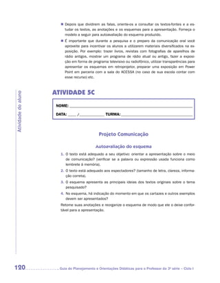 „„ Depois que dividirem as falas, oriente-os a consultar os textos-fontes e a es-
                           tudar os textos, as anotações e os esquemas para a apresentação. Forneça o
                           modelo a seguir para autoavaliação do esquema produzido.
                        „„ É importante que durante a pesquisa e o preparo da comunicação oral você
                           aproveite para incentivar os alunos a utilizarem materiais diversificados na ex-
                           posição. Por exemplo: trazer livros, revistas com fotografias de aparelhos de
                           rádio antigos, mostrar um programa de rádio atual ou antigo, fazer a exposi-
                           ção em forma de programa televisivo ou radiofônico, utilizar transparências para
                           apresentar os esquemas em retroprojetor, preparar uma exposição em Power
                           Point em parceria com a sala do ACESSA (no caso de sua escola contar com
                           esse recurso) etc.



                     ATIVIDADE 5C
Atividade do aluno




                      NOME:___________________________________________________________________________

                      DATA: _____ /_______________	TURMA:____________________________________________



                                                Projeto Comunicação

                                              Autoavaliação do esquema
                        1.	 texto está adequado a seu objetivo: orientar a apresentação sobre o meio
                           O
                           de comunicação? (verificar se a palavra ou expressão usada funciona como
                           lembrete à memória).
                        2.	 texto está adequado aos espectadores? (tamanho de letra, clareza, informa-
                           O
                           ção correta).
                        3.	 esquema apresenta as principais ideias dos textos originais sobre o tema
                           O
                           pesquisado?
                        4.	 o esquema, há indicação do momento em que os cartazes e outros exemplos
                           N
                           devem ser apresentados?
                        Retome suas anotações e reorganize o esquema de modo que ele o deixe confor-
                        tável para a apresentação.




120                    	Guia de Planejamento e Orientações Didáticas para o Professor da 3a série – Ciclo I
 