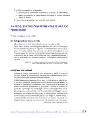 3. Avalie a participação de seus colegas.
       ( )  odos do grupo participaram ativamente da pesquisa e da apresentação.
           T
       ( )  lguns componentes do grupo deixaram de realizar as tarefas, sobrecarre-
           A
           gando os demais.
    4. Faça um comentário sobre o que aprendeu neste projeto.



Anexos: textos complementares para o
professor

Textos e imagens sobre o rádio

Um dia importante na história do rádio
    12 de dezembro de 1901 é considerado o dia da invenção do rádio.
    Nesta data, o químico italiano Guglielmo Marconi (1874-1937) difundiu ondas
    de rádio do extremo Sudeste da Inglaterra usando balões para elevar sua an-
    tena o mais alto possível. Sua recepção, no entanto, só era possível com
    fones de ouvido. Em 1906, o invento de Marconi seria aperfeiçoado pelo nor-
    te-americano Lee de Forest (1873-1961), que criou a válvula radioelétrica e
    colocou alto-falantes nos aparelhos receptores, conquistando definitivamente
    o público.
                     (Disponível em: http://www.klickeducacao.com.br/2006/conteudo/pagina/
                                  0,6313,POR-1399-11303-,00.html. Acesso em: 30 out. 2009.)




A história do rádio no Brasil
    No Brasil, a primeira transmissão de rádio aconteceu no dia 22 de setembro
    de 1922, durante as comemorações do centenário da Independência, com o
    discurso do presidente da República Epitácio Pessoa.
    O rádio foi ganhando importância. Já nos anos 1940, o rádio tinha lugar de hon-
    ra nos lares brasileiros: os programas de notícias mantinham as pessoas in-
    formadas (o mais famoso foi o Repórter Esso). Os programas de auditório e as
    novelas radiofônicas (a primeira foi ao ar em 1940) cuidavam da diversão. No
    século XX, a tecnologia das comunicações evoluiu muito rapidamente, e o rá-
    dio acompanhou essa tendência. Hoje ele também é transmitido pela internet.
    A verdade é que o rádio não morre nunca. A tecnologia está trazendo novas
    possibilidades para essa mídia tão popular, que atinge ao mesmo tempo o
    motorista de táxi, a dona de casa, o estudante universitário e o grande em-
    presário. O rádio é cultura, é entretenimento e é, principalmente, informação.
                                                    (Adaptado de: http://www.radio.usp.br.)




Guia de Planejamento e Orientações Didáticas para o Professor da 3a série – Ciclo I             123
 