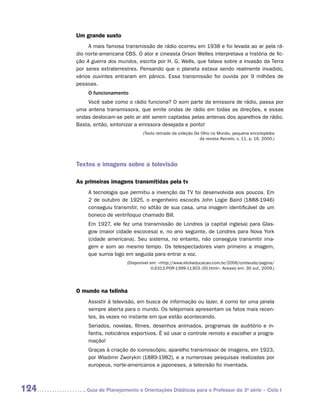 Um grande susto
           A mais famosa transmissão de rádio ocorreu em 1938 e foi levada ao ar pela rá-
      dio norte-americana CBS. O ator e cineasta Orson Welles interpretava a história de fic-
      ção A guerra dos mundos, escrita por H. G. Wells, que falava sobre a invasão da Terra
      por seres extraterrestres. Pensando que o planeta estava sendo realmente invadido,
      vários ouvintes entraram em pânico. Essa transmissão foi ouvida por 9 milhões de
      pessoas.
           O funcionamento
          Você sabe como o rádio funciona? O som parte da emissora de rádio, passa por
      uma antena transmissora, que emite ondas de rádio em todas as direções, e essas
      ondas deslocam-se pelo ar até serem captadas pelas antenas dos aparelhos de rádio.
      Basta, então, sintonizar a emissora desejada e ponto!
                                  (Texto retirado da coleção De Olho no Mundo, pequena enciclopédia
                                                               da revista Recreio, v. 11, p. 16, 2000.)




      Textos e imagens sobre a televisão

      As primeiras imagens transmitidas pela tv
           A tecnologia que permitiu a invenção da TV foi desenvolvida aos poucos. Em
           2 de outubro de 1925, o engenheiro escocês John Logie Baird (1888-1946)
           conseguiu transmitir, no sótão de sua casa, uma imagem identificável de um
           boneco de ventríloquo chamado Bill.
           Em 1927, ele fez uma transmissão de Londres (a capital inglesa) para Glas-
           gow (maior cidade escocesa) e, no ano seguinte, de Londres para Nova York
           (cidade americana). Seu sistema, no entanto, não conseguia transmitir ima-
           gem e som ao mesmo tempo. Os telespectadores viam primeiro a imagem,
           que sumia logo em seguida para entrar a voz.
                           (Disponível em: http://www.klickeducacao.com.br/2006/conteudo/pagina/
                                        0,6313,POR-1399-11303-,00.html. Acesso em: 30 out. 2009.)




      O mundo na telinha
           Assistir à televisão, em busca de informação ou lazer, é como ter uma janela
           sempre aberta para o mundo. Os telejornais apresentam os fatos mais recen-
           tes, às vezes no instante em que estão acontecendo.
           Seriados, novelas, filmes, desenhos animados, programas de auditório e in-
           fantis, noticiários esportivos. É só usar o controle remoto e escolher a progra-
           mação!
           Graças à criação do iconoscópio, aparelho transmissor de imagens, em 1923,
           por Wladimir Zworykin (1889-1982), e a numerosas pesquisas realizadas por
           europeus, norte-americanos e japoneses, a televisão foi inventada.



124      	Guia de Planejamento e Orientações Didáticas para o Professor da 3a série – Ciclo I
 
