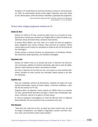 No Brasil, a TV Tupi-Difusora foi a primeira emissora a entrar em funcionamento,
    em 1951. As transmissões sempre tinham algum imprevisto, pois eram feitas
    ao vivo. Nessa época, ainda não existia o videoteipe, a gravação dos programas.
                         (Texto retirado da coleção De Olho no Mundo, pequena enciclopédia da
                                                            revista Recreio, v. 11, p. 24, 2000.)




Textos sobre antigos programas infantis da TV

Clube do Guri
    Estreou em 1955 na TV Tupi, oriundo do rádio. Ficou no ar durante 21 anos.
    Apresentava crianças que cantavam com Ângela Maria e Dalva de Oliveira, de-
    clamavam versos de Castro Alves e tocavam instrumentos.
    A cantora Sônia Delfino, aos nove anos, foi o cartão de visita do programa.
    Dava autógrafos para outras crianças, fazia anúncios de produtos. Nessa
    mesma época outra criança foi contratada no Clube do Guri do Rio Grande do
    Sul: Elis Regina.
    Outras artistas e cantoras famosas se apresentaram na Gurilândia: Wander-
    léia, Rosemary, Neide Aparecida, Leni Andrade e Elisângela.

Teatrinho Trol
    Estreou em 1956 e ficou no ar durante dez anos. O Teatrinho Trol tinha bru-
    xas e princesas, castelos e florestas encantadas, gelo seco e neve de sabão,
    óperas e boas histórias do teatro e da literatura mundial.
    No início o Teatrinho Trol era feito ao vivo, com quatro ou cinco cenários dife-
    rentes, trocados na maior correria nos intervalos. Depois passou a ser feito
    em videoteipe.

Capitão Aza
    Com seu impecável uniforme da Aeronáutica, capacete de piloto com duas
    asinhas desenhadas, óculos de lentes negras, e diversas medalhas, o capi-
    tão Aza fez sucesso na TV Tupi.
    Programa diário, de segunda a sexta, estreou em 1966 e ficou no ar durante
    14 anos, apresentando desenhos animados e séries hoje consideradas clás-
    sicas: A feiticeira, Jeannie é um gênio e Corrida maluca.
    O nome do programa homenageava um herói da FAB que lutou na Segunda
    Guerra Mundial. Ele era conhecido entre os aviadores como Aza.

Vila Sésamo
    “Todo dia é dia, toda hora é hora, de saber que esse mundo é seu. Se você
    for amigo e companheiro, com alegria e imaginação, vivendo e sorrindo, crian-
    do e rindo, você será feliz e todos serão também.”



Guia de Planejamento e Orientações Didáticas para o Professor da 3a série – Ciclo I                 125
 