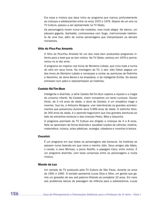 Era essa a música que dava início ao programa que marcou profundamente
          as crianças e adolescentes entre os anos 1972 e 1976. Depois de um ano na
          TV Cultura, passou a ser apresentado na TV Globo.
          Os personagens viviam numa vila modesta, mas muito alegre. No elenco, um
          pássaro gigante, Garibaldo, contracenava com Gugu, mal-humorado habitan-
          te de uma tina, além de outros personagens que interpretavam os demais
          m
          ­ oradores.

      Sítio do Pica-Pau Amarelo
          O Sítio do Pica-Pau Amarelo foi um dos mais bem produzidos programas in-
          fantis para a tevê que se tem notícia. Na TV Globo, estreou em 1976 e perma-
          neceu no ar dez anos.
          O programa se inspirou nos livros de Monteiro Lobato, que criou toda a turma
          do sítio em seus livros. Na montagem da TV, o ator Júlio César pegava um
          dos livros de Monteiro Lobato e começava a contar as aventuras de Pedrinho
          e Narizinho, de dona Benta e tia Anastácia, e da inteligente Emília. Os atores
          entravam num palco e representavam as histórias.

      Castelo Rá-Tim-Bum
          Inteligente e divertida, a série Castelo Rá-Tim-Bum explora a riqueza e a magia
          do universo infantil. No Castelo, vivem moradores um tanto curiosos. Doutor
          Víctor, de 3 mil anos de idade, o dono do Castelo, é um simpático mago e
          inventor. Sua tia, a feiticeira Morgana, vive relembrando os grandes aconteci-
          mentos que presenciou durante seus 5.999 anos de idade. O sobrinho Nino,
          de 300 anos de idade, é o aprendiz bagunceiro que vive grandes aventuras ao
          lado de estranhos bonecos e das crianças Pedro, Biba e Zequinha.
          O programa premiado da TV Cultura era dirigido a crianças de 4 a 8 anos.
          Nele se aprendiam de forma divertida e saudável noções de ciências, história,
          matemática, música, artes plásticas, ecologia, cidadania e incentivo à leitura.

      Cocoricó
          É um programa em que todos os personagens são bonecos. As histórias se
          passam numa fazenda em que mora o menino Júlio. Seus amigos são Alípio,
          o cavalo, a vaca Mimosa, o porco Astolfo, o papagaio Caco, entre outros. É
          um programa divertido, com boas conversas entre os personagens e muita
          música.

      Mundo da Lua
          Um seriado de TV produzido pela TV Cultura de São Paulo, durante os anos
          de 1991 e 1992. O seriado apresenta Lucas Silva e Silva, um garoto que ga-
          nha um gravador de seu avô paterno Orlando ao completar 10 anos. Em meio
          aos problemas típicos da passagem da infância para a adolescência, Lucas



126      	Guia de Planejamento e Orientações Didáticas para o Professor da 3a série – Ciclo I
 