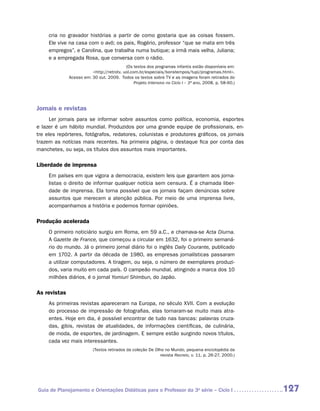 cria no gravador histórias a partir de como gostaria que as coisas fossem.
     Ele vive na casa com o avô; os pais, Rogério, professor “que se mata em três
     empregos”, e Carolina, que trabalha numa butique; a irmã mais velha, Juliana;
     e a empregada Rosa, que conversa com o rádio.
                                            (Os textos dos programas infantis estão disponíveis em:
                          http://retrotv. uol.com.br/especiais/bonstempos/tupi/programas.html.
               Acesso em: 30 out. 2009. Todos os textos sobre TV e as imagens foram retirados do
                                                 Projeto Intensivo no Ciclo I – 3ª ano, 2008, p. 58-60.)




Jornais e revistas
      Ler jornais para se informar sobre assuntos como política, economia, esportes
e lazer é um hábito mundial. Produzidos por uma grande equipe de profissionais, en-
tre eles repórteres, fotógrafos, redatores, colunistas e produtores gráficos, os jornais
trazem as notícias mais recentes. Na primeira página, o destaque fica por conta das
manchetes, ou seja, os títulos dos assuntos mais importantes.

Liberdade de imprensa
     Em países em que vigora a democracia, existem leis que garantem aos jorna-
     listas o direito de informar qualquer notícia sem censura. É a chamada liber-
     dade de imprensa. Ela torna possível que os jornais façam denúncias sobre
     assuntos que merecem a atenção pública. Por meio de uma imprensa livre,
     acompanhamos a história e podemos formar opiniões.

Produção acelerada
     O primeiro noticiário surgiu em Roma, em 59 a.C., e chamava-se Acta Diurna.
     A Gazette de France, que começou a circular em 1632, foi o primeiro semaná-
     rio do mundo. Já o primeiro jornal diário foi o inglês Daily Courante, publicado
     em 1702. A partir da década de 1980, as empresas jornalísticas passaram
     a utilizar computadores. A tiragem, ou seja, o número de exemplares produzi-
     dos, varia muito em cada país. O campeão mundial, atingindo a marca dos 10
     milhões diários, é o jornal Yomiuri Shimbun, do Japão.

As revistas­
     As primeiras revistas apareceram na Europa, no século XVII. Com a evolução
     do processo de impressão de fotografias, elas tornaram-se muito mais atra-
     entes. Hoje em dia, é possível encontrar de tudo nas bancas: palavras cruza-
     das, gibis, revistas de atualidades, de informações científicas, de culinária,
     de moda, de esportes, de jardinagem. E sempre estão surgindo novos títulos,
     cada vez mais interessantes.
                           (Textos retirados da coleção De Olho no Mundo, pequena enciclopédia da
                                                             revista Recreio, v. 11, p. 26-27, 2000.)




Guia de Planejamento e Orientações Didáticas para o Professor da 3a série – Ciclo I                        127
 