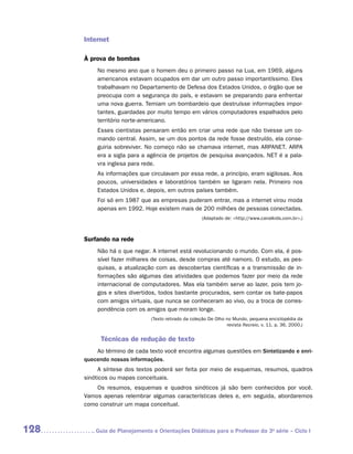 Internet

      À prova de bombas
          No mesmo ano que o homem deu o primeiro passo na Lua, em 1969, alguns
          americanos estavam ocupados em dar um outro passo importantíssimo. Eles
          trabalhavam no Departamento de Defesa dos Estados Unidos, o órgão que se
          preocupa com a segurança do país, e estavam se preparando para enfrentar
          uma nova guerra. Temiam um bombardeio que destruísse informações impor-
          tantes, guardadas por muito tempo em vários computadores espalhados pelo
          território norte-americano.
          Esses cientistas pensaram então em criar uma rede que não tivesse um co-
          mando central. Assim, se um dos pontos da rede fosse destruído, ela conse-
          guiria sobreviver. No começo não se chamava internet, mas ARPANET. ARPA
          era a sigla para a agência de projetos de pesquisa avançados. NET é a pala-
          vra inglesa para rede.
          As informações que circulavam por essa rede, a princípio, eram sigilosas. Aos
          poucos, universidades e laboratórios também se ligaram nela. Primeiro nos
          Estados Unidos e, depois, em outros países também.
          Foi só em 1987 que as empresas puderam entrar, mas a internet virou moda
          apenas em 1992. Hoje existem mais de 200 milhões de pessoas conectadas.
                                                       (Adaptado de: http://www.canalkids.com.br.)



      Surfando na rede
          Não há o que negar. A internet está revolucionando o mundo. Com ela, é pos-
          sível fazer milhares de coisas, desde compras até namoro. O estudo, as pes-
          quisas, a atualização com as descobertas científicas e a transmissão de in-
          formações são algumas das atividades que podemos fazer por meio da rede
          internacional de computadores. Mas ela também serve ao lazer, pois tem jo-
          gos e sites divertidos, todos bastante procurados, sem contar os bate-papos
          com amigos virtuais, que nunca se conheceram ao vivo, ou a troca de corres-
          pondência com os amigos que moram longe.
                               (Texto retirado da coleção De Olho no Mundo, pequena enciclopédia da
                                                                  revista Recreio, v. 11, p. 36, 2000.)


            Técnicas de redução de texto
          Ao término de cada texto você encontra algumas questões em Sintetizando e enri-
      quecendo nossas informações.
           A síntese dos textos poderá ser feita por meio de esquemas, resumos, quadros
      sinóticos ou mapas conceituais.
          Os resumos, esquemas e quadros sinóticos já são bem conhecidos por você.
      Vamos apenas relembrar algumas características deles e, em seguida, abordaremos
      como construir um mapa conceitual.



128      	Guia de Planejamento e Orientações Didáticas para o Professor da 3a série – Ciclo I
 