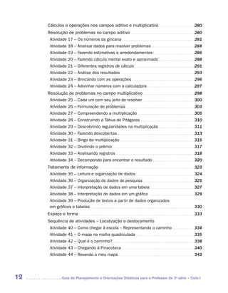Cálculos e operações nos campos aditivo e multiplicativo . . . . . . . . . . . . . . . . . . . . . . . . . 280
     Resolução de problemas no campo aditivo . . . . . . . . . . . . . . . . . . . . . . . . . . . . . . . . . . . . . . . . . . . . . . 280
       Atividade 17 – Os números da gincana . . . . . . . . . . . . . . . . . . . . . . . . . . . . . . . . . . . . . . . . . . . . . . . . . . . . 281
       Atividade 18 – Analisar dados para resolver problemas . . . . . . . . . . . . . . . . . . . . . . . . . . . . . . . 284
       Atividade 19 – Fazendo estimativas e arredondamentos . . . . . . . . . . . . . . . . . . . . . . . . . . . . . . 286
       Atividade 20 – Fazendo cálculo mental exato e aproximado . . . . . . . . . . . . . . . . . . . . . . . . . . 288
       Atividade 21 – Diferentes registros de cálculo . . . . . . . . . . . . . . . . . . . . . . . . . . . . . . . . . . . . . . . . . . . 291
       Atividade 22 – Análise dos resultados                                                 . . . . . . . . . . . . . . . . . . . . . . . . . . . . . . . . . . . . . . . . . . . . . . . . . . . . .   293
       Atividade 23 – Brincando com as operações . . . . . . . . . . . . . . . . . . . . . . . . . . . . . . . . . . . . . . . . . . . . . 296
       Atividade 24 – Adivinhar números com a calculadora . . . . . . . . . . . . . . . . . . . . . . . . . . . . . . . . . . 297
     Resolução de problemas no campo multiplicativo . . . . . . . . . . . . . . . . . . . . . . . . . . . . . . . . . . . . . 298
       Atividade 25 – Cada um com seu jeito de resolver                                                                      . . . . . . . . . . . . . . . . . . . . . . . . . . . . . . . . . . . . .   300
       Atividade 26 – Formulação de problemas                                                        . . . . . . . . . . . . . . . . . . . . . . . . . . . . . . . . . . . . . . . . . . . . . . . . .   303
       Atividade 27 – Compreendendo a multiplicação . . . . . . . . . . . . . . . . . . . . . . . . . . . . . . . . . . . . . . . . . 305
       Atividade 28 – Construindo a Tábua de Pitágoras . . . . . . . . . . . . . . . . . . . . . . . . . . . . . . . . . . . . . . . 310
       Atividade 29 – Descobrindo regularidades na multiplicação . . . . . . . . . . . . . . . . . . . . . . . . . . 311
       Atividade 30 – Fazendo descobertas . . . . . . . . . . . . . . . . . . . . . . . . . . . . . . . . . . . . . . . . . . . . . . . . . . . . . . . . 313
       Atividade 31 – Bingo da multiplicação . . . . . . . . . . . . . . . . . . . . . . . . . . . . . . . . . . . . . . . . . . . . . . . . . . . . . . 315
       Atividade 32 – Dividindo o prêmio . . . . . . . . . . . . . . . . . . . . . . . . . . . . . . . . . . . . . . . . . . . . . . . . . . . . . . . . . . . 317
       Atividade 33 – Analisando registros . . . . . . . . . . . . . . . . . . . . . . . . . . . . . . . . . . . . . . . . . . . . . . . . . . . . . . . . . 318
       Atividade 34 – Decompondo para encontrar o resultado . . . . . . . . . . . . . . . . . . . . . . . . . . . . . . 320
     Tratamento de informação . . . . . . . . . . . . . . . . . . . . . . . . . . . . . . . . . . . . . . . . . . . . . . . . . . . . . . . . . . . . . . . . . . . . . 323
       Atividade 35 – Leitura e organização de dados . . . . . . . . . . . . . . . . . . . . . . . . . . . . . . . . . . . . . . . . . . 324
       Atividade 36 – Organização de dados de pesquisa . . . . . . . . . . . . . . . . . . . . . . . . . . . . . . . . . . . . . 325
       Atividade 37 – Interpretação de dados em uma tabela . . . . . . . . . . . . . . . . . . . . . . . . . . . . . . . . 327
       Atividade 38 – Interpretação de dados em um gráfico . . . . . . . . . . . . . . . . . . . . . . . . . . . . . . . . . 329
       Atividade 39 – Produção de textos a partir de dados organizados
       em gráficos e tabelas . . . . . . . . . . . . . . . . . . . . . . . . . . . . . . . . . . . . . . . . . . . . . . . . . . . . . . . . . . . . . . . . . . . . . . . . . . . 330
     Espaço e forma . . . . . . . . . . . . . . . . . . . . . . . . . . . . . . . . . . . . . . . . . . . . . . . . . . . . . . . . . . . . . . . . . . . . . . . . . . . . . . . . . . . . 333
     Sequência de atividades – Localização e deslocamento
       Atividade 40 – Como chegar à escola – Representando o caminho . . . . . . . . . . . . . . . . 334
       Atividade 41 – O mapa na malha quadriculada . . . . . . . . . . . . . . . . . . . . . . . . . . . . . . . . . . . . . . . . . . 335
       Atividade 42 – Qual é o caminho? . . . . . . . . . . . . . . . . . . . . . . . . . . . . . . . . . . . . . . . . . . . . . . . . . . . . . . . . . . . 338
       Atividade 43 – Chegando à Pinacoteca . . . . . . . . . . . . . . . . . . . . . . . . . . . . . . . . . . . . . . . . . . . . . . . . . . . . . 340
       Atividade 44 – Revendo o meu mapa . . . . . . . . . . . . . . . . . . . . . . . . . . . . . . . . . . . . . . . . . . . . . . . . . . . . . . . 343




12                  	Guia de Planejamento e Orientações Didáticas para o Professor da 3a série – Ciclo I
 