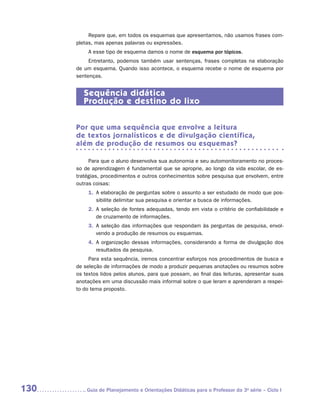 Repare que, em todos os esquemas que apresentamos, não usamos frases com-
      pletas, mas apenas palavras ou expressões.
          A esse tipo de esquema damos o nome de esquema por tópicos.
           Entretanto, podemos também usar sentenças, frases completas na elaboração
      de um esquema. Quando isso acontece, o esquema recebe o nome de esquema por
      sentenças.


         Sequência didática
         Produção e destino do lixo


      Por que uma sequência que envolve a leitura
      de textos jornalísticos e de divulgação científica,
      além de produção de resumos ou esquemas?

           Para que o aluno desenvolva sua autonomia e seu automonitoramento no proces-
      so de aprendizagem é fundamental que se aproprie, ao longo da vida escolar, de es-
      tratégias, procedimentos e outros conhecimentos sobre pesquisa que envolvem, entre
      outras coisas:
          1.	 elaboração de perguntas sobre o assunto a ser estudado de modo que pos-
             A
             sibilite delimitar sua pesquisa e orientar a busca de informações.
          2.	 seleção de fontes adequadas, tendo em vista o critério de confiabilidade e
             A
             de cruzamento de informações.
          3.	 seleção das informações que respondam às perguntas de pesquisa, envol-
             A
             vendo a produção de resumos ou esquemas.
          4.	 organização dessas informações, considerando a forma de divulgação dos
             A
             resultados da pesquisa.
           Para esta sequência, iremos concentrar esforços nos procedimentos de busca e
      de seleção de informações de modo a produzir pequenas anotações ou resumos sobre
      os textos lidos pelos alunos, para que possam, ao final das leituras, apresentar suas
      anotações em uma discussão mais informal sobre o que leram e aprenderam a respei-
      to do tema proposto.




130      	Guia de Planejamento e Orientações Didáticas para o Professor da 3a série – Ciclo I
 