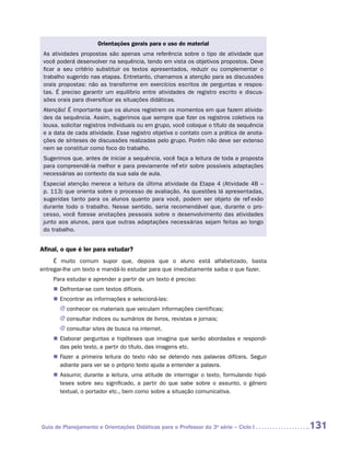 Orientações gerais para o uso do material
 As atividades propostas são apenas uma referência sobre o tipo de atividade que
 você poderá desenvolver na sequência, tendo em vista os objetivos propostos. Deve
 ficar a seu critério substituir os textos apresentados, reduzir ou complementar o
 trabalho sugerido nas etapas. Entretanto, chamamos a atenção para as discussões
 orais propostas: não as transforme em exercícios escritos de perguntas e respos-
 tas. É preciso garantir um equilíbrio entre atividades de registro escrito e discus-
 sões orais para diversificar as situações didáticas.
 Atenção! É importante que os alunos registrem os momentos em que fazem ativida-
 des da sequência. Assim, sugerimos que sempre que fizer os registros coletivos na
 lousa, solicitar registros individuais ou em grupo, você coloque o título da sequência
 e a data de cada atividade. Esse registro objetiva o contato com a prática de anota-
 ções de sínteses de discussões realizadas pelo grupo. Porém não deve ser extenso
 nem se constituir como foco do trabalho.
 Sugerimos que, antes de iniciar a sequência, você faça a leitura de toda a proposta
 para compreendê-la melhor e para previamente refletir sobre possíveis adaptações
 necessárias ao contexto da sua sala de aula.
 Especial atenção merece a leitura da última atividade da Etapa 4 (Atividade 4B –
 p. 113) que orienta sobre o processo de avaliação. As questões lá apresentadas,
 sugeridas tanto para os alunos quanto para você, podem ser objeto de reflexão
 durante todo o trabalho. Nesse sentido, seria recomendável que, durante o pro-
 cesso, você fizesse anotações pessoais sobre o desenvolvimento das atividades
 junto aos alunos, para que outras adaptações necessárias sejam feitas ao longo
 do trabalho.


Afinal, o que é ler para estudar?
      É muito comum supor que, depois que o aluno está alfabetizado, basta
e
­ ntregar-lhe um texto e mandá-lo estudar para que imediatamente saiba o que fazer.
    Para estudar e aprender a partir de um texto é preciso:
    „„ Defrontar-se com textos difíceis.
    „„ Encontrar as informações e selecioná-las:
       JJ conhecer os materiais que veiculam informações científicas;
       JJ consultar índices ou sumários de livros, revistas e jornais;
       JJ consultar sites de busca na internet.
    „„ Elaborar perguntas e hipóteses que imagina que serão abordadas e respondi-
       das pelo texto, a partir do título, das imagens etc.
    „„ Fazer a primeira leitura do texto não se detendo nas palavras difíceis. Seguir
       adiante para ver se o próprio texto ajuda a entender a palavra.
    „„ Assumir, durante a leitura, uma atitude de interrogar o texto, formulando hipó-
       teses sobre seu significado, a partir do que sabe sobre o assunto, o gênero
       t
       ­extual, o portador etc., bem como sobre a situação comunicativa.




Guia de Planejamento e Orientações Didáticas para o Professor da 3a série – Ciclo I       131
 