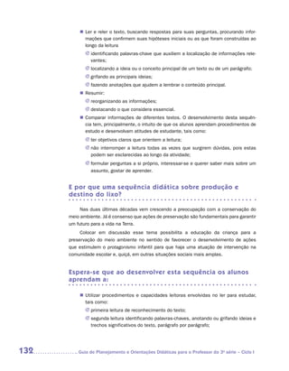„„ Ler e reler o texto, buscando respostas para suas perguntas, procurando infor-
             mações que confirmem suas hipóteses iniciais ou as que foram construídas ao
             longo da leitura
             JJ identificando palavras-chave que auxiliem a localização de informações rele-
                vantes;
             JJ localizando a ideia ou o conceito principal de um texto ou de um parágrafo;
             JJ  rifando as principais ideias;
                g
             JJ fazendo anotações que ajudem a lembrar o conteúdo principal.
          „„ Resumir:
             JJ eorganizando as informações;
                r
             JJ  estacando o que considera essencial.
                d
          „„ Comparar informações de diferentes textos. O desenvolvimento desta sequên-
             cia tem, principalmente, o intuito de que os alunos aprendam procedimentos de
             estudo e desenvolvam atitudes de estudante, tais como:
             JJ er objetivos claros que orientem a leitura;
                t
             JJ não interromper a leitura todas as vezes que surgirem dúvidas, pois estas
                podem ser esclarecidas ao longo da atividade;
             JJ formular perguntas a si próprio, interessar-se e querer saber mais sobre um
                assunto, gostar de aprender.


      E por que uma sequência didática sobre produção e
      destino do lixo?

           Nas duas últimas décadas vem crescendo a preocupação com a conservação do
      meio ambiente. Já é consenso que ações de preservação são fundamentais para garantir
      um futuro para a vida na Terra.
           Colocar em discussão esse tema possibilita a educação da criança para a
      preservação do meio ambiente no sentido de favorecer o desenvolvimento de ações
      que estimulem o protagonismo infantil para que haja uma atuação de intervenção na
      comunidade escolar e, quiçá, em outras situações sociais mais amplas.


      Espera-se que ao desenvolver esta sequência os alunos
      aprendam a:

          „„ Utilizar procedimentos e capacidades leitoras envolvidas no ler para estudar,
             tais como:
             JJ primeira leitura de reconhecimento do texto;
             JJ segunda leitura identificando palavras-chaves, anotando ou grifando ideias e
                trechos significativos do texto, parágrafo por parágrafo;




132      	Guia de Planejamento e Orientações Didáticas para o Professor da 3a série – Ciclo I
 
