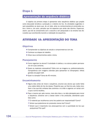 Etapa 1
       Apresentação da sequência didática
           O objetivo da primeira etapa é apresentar esta sequência didática que propõe
      como discussão temática a produção e o destino do lixo. As atividades sugeridas vi-
      sam possibilitar ao aluno que, de um lado, ative os conhecimentos já construídos so-
      bre o tema e, de outro, perceba que há aspectos que ainda não domina. Espera-se,
      assim, que ele se comprometa com o assunto a ser pesquisado e se envolva nas dis-
      cussões que acontecerão durante a realização da sequência.



      ATIVIDADE 1A: APRESENTAÇÃO DO TEMA

      Objetivos
          „„ Compreender os objetivos do estudo e comprometer-se com ele.
          „„ Conhecer as etapas do trabalho.
          „„ Ativar seus conhecimentos sobre o tema.


      Planejamento
          „„ Como organizar os alunos? A atividade é coletiva, e os alunos podem permane-
             cer em suas carteiras.
          „„ Quais os materiais necessários? Folha com as imagens ou, preferencialmente,
             transparência com imagens coloridas para apresentar no retroprojetor; folhas
             grandes de papel kraft.
          „„ Qual é a duração? Cerca de 40 minutos.


      Encaminhamento
          „„ Alguns dias antes de iniciar a sequência, anuncie aos alunos que vocês farão
             uma coleta diária do lixo da classe. Proponha que, ao final da aula, todos reco-
             lham o lixo que têm embaixo das carteiras e no chão e organize um cartaz com
             o que a turma recolheu.
          „„ Faça o mesmo por, pelo menos, mais dois dias e, na data planejada para iniciar
             a sequência, converse com a classe sobre o lixo produzido, abordando ques-
             tões como:
             JJ O material que recolhemos como lixo poderia ser reaproveitado? Como?
             JJ Acham que poderíamos ter produzido menos lixo? Como?
             JJ Acham que é importante nos preocuparmos com a quantidade de lixo que
                produzimos? Por quê?




134      	Guia de Planejamento e Orientações Didáticas para o Professor da 3a série – Ciclo I
 