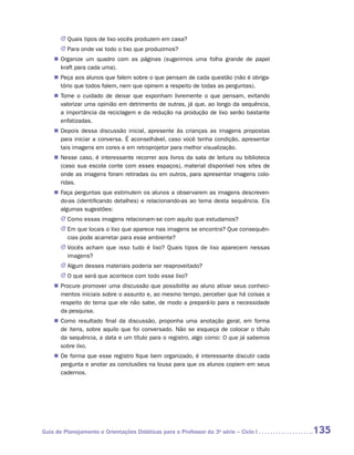 JJ Quais tipos de lixo vocês produzem em casa?
       JJ Para onde vai todo o lixo que produzimos?
    „„ Organize um quadro com as páginas (sugerimos uma folha grande de papel
       kraft para cada uma).
    „„ Peça aos alunos que falem sobre o que pensam de cada questão (não é obriga-
       tório que todos falem, nem que opinem a respeito de todas as perguntas).
    „„ Tome o cuidado de deixar que exponham livremente o que pensam, evitando
       valorizar uma opinião em detrimento de outras, já que, ao longo da sequência,
       a importância da reciclagem e da redução na produção de lixo serão bastante
       enfatizadas.
    „„ Depois dessa discussão inicial, apresente às crianças as imagens propostas
       para iniciar a conversa. É aconselhável, caso você tenha condição, apresentar
       tais imagens em cores e em retroprojetor para melhor visualização.
    „„ Nesse caso, é interessante recorrer aos livros da sala de leitura ou biblioteca
       (caso sua escola conte com esses espaços), material disponível nos sites de
       onde as imagens foram retiradas ou em outros, para apresentar imagens colo-
       ridas.
    „„ Faça perguntas que estimulem os alunos a observarem as imagens descreven-
       do-as (identificando detalhes) e relacionando-as ao tema desta sequência. Eis
       algumas sugestões:
       JJ Como essas imagens relacionam-se com aquilo que estudamos?
       JJ Em que locais o lixo que aparece nas imagens se encontra? Que consequên-
          cias pode acarretar para esse ambiente?
       JJ Vocês acham que isso tudo é lixo? Quais tipos de lixo aparecem nessas
          imagens?
       JJ Algum desses materiais poderia ser reaproveitado?
       JJ O que será que acontece com todo esse lixo?
    „„ Procure promover uma discussão que possibilite ao aluno ativar seus conheci-
       mentos iniciais sobre o assunto e, ao mesmo tempo, perceber que há coisas a
       respeito do tema que ele não sabe, de modo a prepará-lo para a necessidade
       da pesquisa.
    „„ Como resultado final da discussão, proponha uma anotação geral, em forma
       de itens, sobre aquilo que foi conversado. Não se esqueça de colocar o título
       da sequência, a data e um título para o registro, algo como: O que já sabemos
       sobre lixo.
    „„ De forma que esse registro fique bem organizado, é interessante discutir cada
       pergunta e anotar as conclusões na lousa para que os alunos copiem em seus
       cadernos.




Guia de Planejamento e Orientações Didáticas para o Professor da 3a série – Ciclo I      135
 