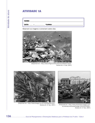 ATIVIDADE 1A
Atividade do aluno




                               NOME:___________________________________________________________________________

                               DATA: _____ /_______________	TURMA:____________________________________________

                            Observem as imagens e conversem sobre elas:




                                           (Disponível em: http://www.ufmg.br/online/arquivos/005415.shtml.
                                                                                     Acesso em: 17 dez. 2007.)




                     (Disponível em: http://www.biologo.com.br/moscatelli78.html.
                                                          Acesso em: 17 dez. 2007.)     (Disponível em: http://www.inovacaotecnologica.com.
                                                                                              br/noticias/noticia.php?artigo=010125070309.
                                                                                                                     Acesso em: 17 dez. 2007.)




136                             	Guia de Planejamento e Orientações Didáticas para o Professor da 3a série – Ciclo I
 