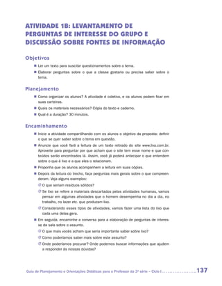 ATIVIDADE 1B: LEVANTAMENTO DE
PERGUNTAS DE INTERESSE DO GRUPO E
DISCUSSÃO SOBRE FONTES DE INFORMAÇÃO

Objetivos
    „„ Ler um texto para suscitar questionamentos sobre o tema.
    „„ Elaborar perguntas sobre o que a classe gostaria ou precisa saber sobre o
       tema.


Planejamento
    „„ Como organizar os alunos? A atividade é coletiva, e os alunos podem ficar em
       suas carteiras.
    „„ Quais os materiais necessários? Cópia do texto e caderno.
    „„ Qual é a duração? 30 minutos.


Encaminhamento
    „„ Inicie a atividade compartilhando com os alunos o objetivo da proposta: definir
       o que se quer saber sobre o tema em questão.
    „„ Anuncie que você fará a leitura de um texto retirado do site www.lixo.com.br.
       Aproveite para perguntar por que acham que o site tem esse nome e que con-
       teúdos serão encontrados lá. Assim, você já poderá antecipar o que entendem
       sobre o que é lixo e a que eles o relacionam.
    „„ Proponha que os alunos acompanhem a leitura em suas cópias.
    „„ Depois da leitura do trecho, faça perguntas mais gerais sobre o que compreen-
       deram. Veja alguns exemplos:
       JJ O que seriam resíduos sólidos?
       JJ Se lixo se refere a materiais descartados pelas atividades humanas, vamos
          pensar em algumas atividades que o homem desempenha no dia a dia, no
          trabalho, no lazer etc. que produzam lixo.
       JJ Considerando esses tipos de atividades, vamos fazer uma lista do lixo que
          cada uma delas gera.
    „„ Em seguida, encaminhe a conversa para a elaboração de perguntas de interes-
       se da sala sobre o assunto.
       JJ O que mais vocês acham que seria importante saber sobre lixo?
       JJ Como poderíamos saber mais sobre este assunto?
       JJ Onde poderíamos procurar? Onde podemos buscar informações que ajudem
          a responder às nossas dúvidas?




Guia de Planejamento e Orientações Didáticas para o Professor da 3a série – Ciclo I      137
 