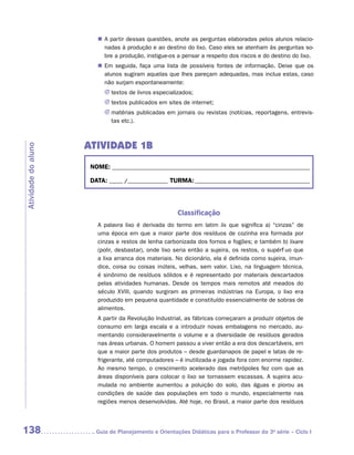 „„ A partir dessas questões, anote as perguntas elaboradas pelos alunos relacio-
                           nadas à produção e ao destino do lixo. Caso eles se atenham às perguntas so-
                           bre a produção, instigue-os a pensar a respeito dos riscos e do destino do lixo.
                        „„ Em seguida, faça uma lista de possíveis fontes de informação. Deixe que os
                           alunos sugiram aquelas que lhes pareçam adequadas, mas inclua estas, caso
                           não surjam espontaneamente:
                           JJ textos de livros especializados;
                           JJ textos publicados em sites de internet;
                           JJ matérias publicadas em jornais ou revistas (notícias, reportagens, entrevis-
                              tas etc.).



                     ATIVIDADE 1B
Atividade do aluno




                      NOME:___________________________________________________________________________

                      DATA: _____ /_______________	TURMA:____________________________________________



                                                       Classificação
                        A palavra lixo é  derivada do termo em latim lix que  significa a)  “cinzas” de
                        uma época em que a maior parte dos resíduos de cozinha era formada por
                        cinzas e restos de lenha carbonizada dos fornos e fogões; e também b) lixare
                        (polir, desbastar), onde lixo seria então a sujeira, os restos, o supérfluo que
                        a lixa arranca dos materiais. No dicionário, ela é definida como sujeira, imun-
                        dice, coisa ou coisas inúteis, velhas, sem valor. Lixo, na linguagem técnica,
                        é sinônimo de resíduos sólidos e é representado por materiais descartados
                        pelas atividades humanas. Desde os tempos mais remotos até meados do
                        século XVIII, quando surgiram as primeiras indústrias na Europa, o lixo era
                        produzido em pequena quantidade e constituído essencialmente de sobras de
                        alimentos.
                        A partir da Revolução Industrial, as fábricas começaram a produzir objetos de
                        consumo em larga escala e a introduzir novas embalagens no mercado, au-
                        mentando consideravelmente o volume e a diversidade de resíduos gerados
                        nas áreas urbanas. O homem passou a viver então a era dos descartáveis, em
                        que a maior parte dos produtos – desde guardanapos de papel e latas de re-
                        frigerante, até computadores – é inutilizada e jogada fora com enorme rapidez.
                        Ao mesmo tempo, o crescimento acelerado das metrópoles fez com que as
                        áreas disponíveis para colocar o lixo se tornassem escassas. A sujeira acu-
                        mulada no ambiente aumentou a poluição do solo, das águas e piorou as
                        condições de saúde das populações em todo o mundo, especialmente nas
                        regiões menos desenvolvidas. Até hoje, no Brasil, a maior parte dos resíduos




138                    	Guia de Planejamento e Orientações Didáticas para o Professor da 3a série – Ciclo I
 