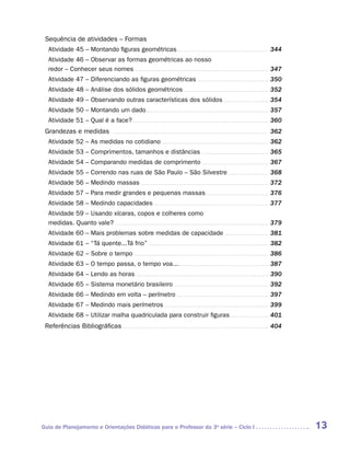 Sequência de atividades – Formas
   Atividade 45 – Montando figuras geométricas . . . . . . . . . . . . . . . . . . . . . . . . . . . . . . . . . . . . . . . . . . . . 344
   Atividade 46 – Observar as formas geométricas ao nosso
   redor – Conhecer seus nomes . . . . . . . . . . . . . . . . . . . . . . . . . . . . . . . . . . . . . . . . . . . . . . . . . . . . . . . . . . . . . . . . 347
   Atividade 47 – Diferenciando as figuras geométricas . . . . . . . . . . . . . . . . . . . . . . . . . . . . . . . . . . 350
   Atividade 48 – Análise dos sólidos geométricos . . . . . . . . . . . . . . . . . . . . . . . . . . . . . . . . . . . . . . . . . 352
   Atividade 49 – Observando outras características dos sólidos . . . . . . . . . . . . . . . . . . . . . . 354
   Atividade 50 – Montando um dado . . . . . . . . . . . . . . . . . . . . . . . . . . . . . . . . . . . . . . . . . . . . . . . . . . . . . . . . . . 357
   Atividade 51 – Qual é a face? . . . . . . . . . . . . . . . . . . . . . . . . . . . . . . . . . . . . . . . . . . . . . . . . . . . . . . . . . . . . . . . . . 360
 Grandezas e medidas . . . . . . . . . . . . . . . . . . . . . . . . . . . . . . . . . . . . . . . . . . . . . . . . . . . . . . . . . . . . . . . . . . . . . . . . . . . 362
   Atividade 52 – As medidas no cotidiano . . . . . . . . . . . . . . . . . . . . . . . . . . . . . . . . . . . . . . . . . . . . . . . . . . . 362
   Atividade 53 – Comprimentos, tamanhos e distâncias . . . . . . . . . . . . . . . . . . . . . . . . . . . . . . . . 365
   Atividade 54 – Comparando medidas de comprimento . . . . . . . . . . . . . . . . . . . . . . . . . . . . . . . . 367
   Atividade 55 – Correndo nas ruas de São Paulo – São Silvestre . . . . . . . . . . . . . . . . . . . . 368
   Atividade 56 – Medindo massas . . . . . . . . . . . . . . . . . . . . . . . . . . . . . . . . . . . . . . . . . . . . . . . . . . . . . . . . . . . . . 372
   Atividade 57 – Para medir grandes e pequenas massas . . . . . . . . . . . . . . . . . . . . . . . . . . . . . . 376
   Atividade 58 – Medindo capacidades . . . . . . . . . . . . . . . . . . . . . . . . . . . . . . . . . . . . . . . . . . . . . . . . . . . . . . . 377
   Atividade 59 – Usando xícaras, copos e colheres como
   medidas. Quanto vale? . . . . . . . . . . . . . . . . . . . . . . . . . . . . . . . . . . . . . . . . . . . . . . . . . . . . . . . . . . . . . . . . . . . . . . . . . 379
   Atividade 60 – Mais problemas sobre medidas de capacidade                                                                        . . . . . . . . . . . . . . . . . . . . .   381
   Atividade 61 – “Tá quente...Tá frio” . . . . . . . . . . . . . . . . . . . . . . . . . . . . . . . . . . . . . . . . . . . . . . . . . . . . . . . . . 382
   Atividade 62 – Sobre o tempo . . . . . . . . . . . . . . . . . . . . . . . . . . . . . . . . . . . . . . . . . . . . . . . . . . . . . . . . . . . . . . . . 386
   Atividade 63 – O tempo passa, o tempo voa... . . . . . . . . . . . . . . . . . . . . . . . . . . . . . . . . . . . . . . . . . . . 387
   Atividade 64 – Lendo as horas . . . . . . . . . . . . . . . . . . . . . . . . . . . . . . . . . . . . . . . . . . . . . . . . . . . . . . . . . . . . . . . 390
   Atividade 65 – Sistema monetário brasileiro . . . . . . . . . . . . . . . . . . . . . . . . . . . . . . . . . . . . . . . . . . . . . 392
   Atividade 66 – Medindo em volta – perímetro . . . . . . . . . . . . . . . . . . . . . . . . . . . . . . . . . . . . . . . . . . . . 397
   Atividade 67 – Medindo mais perímetros . . . . . . . . . . . . . . . . . . . . . . . . . . . . . . . . . . . . . . . . . . . . . . . . . . 399
   Atividade 68 – Utilizar malha quadriculada para construir figuras . . . . . . . . . . . . . . . . . . . 401
 Referências Bibliográficas . . . . . . . . . . . . . . . . . . . . . . . . . . . . . . . . . . . . . . . . . . . . . . . . . . . . . . . . . . . . . . . . . . . . . . 404




Guia de Planejamento e Orientações Didáticas para o Professor da 3a série – Ciclo I                                                                                                   13
 