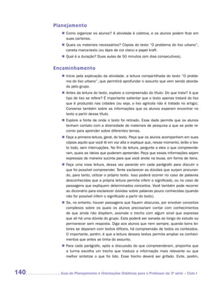 Planejamento
         „„ Como organizar os alunos? A atividade é coletiva, e os alunos podem ficar em
            suas carteiras.
         „„ Quais os materiais necessários? Cópias do texto “O problema do lixo urbano”,
            caneta marca-texto (ou lápis de cor claro) e papel kraft.
         „„ Qual é a duração? Duas aulas de 50 minutos (em dias consecutivos).


      Encaminhamento
         „„ Inicie pela explicação da atividade: a leitura compartilhada do texto “O proble-
            ma do lixo urbano”, que permitirá aprofundar o assunto que vem sendo aborda-
            do pelo grupo.
         „„ Antes da leitura do texto, explore a compreensão do título: Do que trata? A que
            tipo de lixo se refere? É importante salientar que o texto apenas tratará do lixo
            que é produzido nas cidades (ou seja, o lixo agrícola não é tratado no artigo).
            Converse também sobre as informações que os alunos esperam encontrar no
            texto a partir desse título.
         „„ Explore a fonte de onde o texto foi retirado. Esse dado permite que os alunos
            tenham contato com a diversidade de materiais de pesquisa a que se pode re-
            correr para aprender sobre diferentes temas.
         „„ Faça a primeira leitura, geral, do texto. Peça que os alunos acompanhem em suas
            cópias aquilo que você lê em voz alta e explique que, nesse momento, lerão o tex-
            to todo, sem interrupções. No fim da leitura, pergunte a eles o que compreende-
            ram, quais as ideias que puderam apreender. Peça que essas informações sejam
            expressas de maneira sucinta para que você anote na lousa, em forma de itens.
         „„ Faça uma nova leitura, dessa vez parando em cada parágrafo para discutir o
            que foi possível compreender. Tente esclarecer as dúvidas que surjam procuran-
            do, para tanto, utilizar o próprio texto. Isso poderá ocorrer no caso de palavras
            desconhecidas que a própria leitura permita inferir o significado, ou no caso de
            passagens que expliquem determinados conceitos. Você também pode recorrer
            ao dicionário para esclarecer dúvidas sobre palavras pouco conhecidas (quando
            não for possível inferir o significado a partir do texto).
         „„ Se, no entanto, houver passagens que fiquem obscuras, por envolver conceitos
            complexos sobre os quais os alunos precisariam contar com conhecimentos
            de que ainda não dispõem, assinale o trecho com algum sinal que expresse
            que ali há uma dúvida do grupo. Esta poderá ser sanada ao longo do estudo ou
            permanecer sem resposta. Diga aos alunos que nem sempre, quando bons lei-
            tores se deparam com textos difíceis, há compreensão de todos os conteúdos.
            O importante, porém, é que a leitura desses textos permita ampliar os conheci-
            mentos que antes se tinha do assunto.
         „„ Para cada parágrafo, após a discussão do que compreenderam, proponha que
            a turma escolha um trecho que traduza a informação mais relevante ou que
            melhor sintetize o que foi lido. Esse trecho deverá ser grifado. Evite, porém,



140     	Guia de Planejamento e Orientações Didáticas para o Professor da 3a série – Ciclo I
 