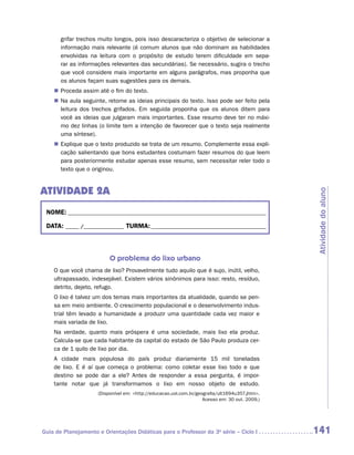 grifar trechos muito longos, pois isso descaracteriza o objetivo de selecionar a
       informação mais relevante (é comum alunos que não dominam as habilidades
       envolvidas na leitura com o propósito de estudo terem dificuldade em sepa-
       rar as informações relevantes das secundárias). Se necessário, sugira o trecho
       que você considere mais importante em alguns parágrafos, mas proponha que
       os alunos façam suas sugestões para os demais.
    „„ Proceda assim até o fim do texto.
    „„ Na aula seguinte, retome as ideias principais do texto. Isso pode ser feito pela
       leitura dos trechos grifados. Em seguida proponha que os alunos ditem para
       você as ideias que julgaram mais importantes. Esse resumo deve ter no máxi-
       mo dez linhas (o limite tem a intenção de favorecer que o texto seja realmente
       uma síntese).
    „„ Explique que o texto produzido se trata de um resumo. Complemente essa expli-
       cação salientando que bons estudantes costumam fazer resumos do que leem
       para posteriormente estudar apenas esse resumo, sem necessitar reler todo o
       texto que o originou.


ATIVIDADE 2a




                                                                                                Atividade do aluno
 NOME:___________________________________________________________________________

 DATA: _____ /_______________	TURMA:____________________________________________



                          O problema do lixo urbano
    O que você chama de lixo? Provavelmente tudo aquilo que é sujo, inútil, velho,
    ultrapassado, indesejável. Existem vários sinônimos para isso: resto, resíduo,
    detrito, dejeto, refugo.
    O lixo é talvez um dos temas mais importantes da atualidade, quando se pen-
    sa em meio ambiente. O crescimento populacional e o desenvolvimento indus-
    trial têm levado a humanidade a produzir uma quantidade cada vez maior e
    mais variada de lixo.
    Na verdade, quanto mais próspera é uma sociedade, mais lixo ela produz.
    Calcula-se que cada habitante da capital do estado de São Paulo produza cer-
    ca de 1 quilo de lixo por dia.
    A cidade mais populosa do país produz diariamente 15 mil toneladas
    de lixo. E é aí que começa o problema: como coletar esse lixo todo e que
    destino se pode dar a ele? Antes de responder a essa pergunta, é impor-
    tante notar que já transformamos o lixo em nosso objeto de estudo.
                     (Disponível em: http://educacao.uol.com.br/geografia/ult1694u357.jhtm.
                                                                    Acesso em: 30 out. 2009.)




Guia de Planejamento e Orientações Didáticas para o Professor da 3a série – Ciclo I             141
 