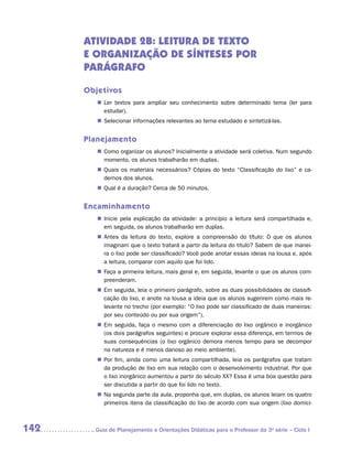 ATIVIDADE 2B: LEITURA dE texto
      E ORGANIZAÇãO DE Sínteses por
      parágrafo

      Objetivos
         „„ Ler textos para ampliar seu conhecimento sobre determinado tema (ler para
            estudar).
         „„ Selecionar informações relevantes ao tema estudado e sintetizá-las.


      Planejamento
         „„ Como organizar os alunos? Inicialmente a atividade será coletiva. Num segundo
            momento, os alunos trabalharão em duplas.
         „„ Quais os materiais necessários? Cópias do texto “Classificação do lixo” e ca-
            dernos dos alunos.
         „„ Qual é a duração? Cerca de 50 minutos.


      Encaminhamento
         „„ Inicie pela explicação da atividade: a princípio a leitura será compartilhada e,
            em seguida, os alunos trabalharão em duplas.
         „„ Antes da leitura do texto, explore a compreensão do título: O que os alunos
            imaginam que o texto tratará a partir da leitura do titulo? Sabem de que manei-
            ra o lixo pode ser classificado? Você pode anotar essas ideias na lousa e, após
            a leitura, comparar com aquilo que foi lido.
         „„ Faça a primeira leitura, mais geral e, em seguida, levante o que os alunos com-
            preenderam.
         „„ Em seguida, leia o primeiro parágrafo, sobre as duas possibilidades de classifi-
            cação do lixo, e anote na lousa a ideia que os alunos sugerirem como mais re-
            levante no trecho (por exemplo: “O lixo pode ser classificado de duas maneiras:
            por seu conteúdo ou por sua origem”).
         „„ Em seguida, faça o mesmo com a diferenciação do lixo orgânico e inorgânico
            (os dois parágrafos seguintes) e procure explorar essa diferença, em termos de
            suas consequências (o lixo orgânico demora menos tempo para se decompor
            na natureza e é menos danoso ao meio ambiente).
         „„ Por fim, ainda como uma leitura compartilhada, leia os parágrafos que tratam
            da produção de lixo em sua relação com o desenvolvimento industrial. Por que
            o lixo inorgânico aumentou a partir do século XX? Essa é uma boa questão para
            ser discutida a partir do que foi lido no texto.
         „„ Na segunda parte da aula, proponha que, em duplas, os alunos leiam os quatro
            primeiros itens da classificação do lixo de acordo com sua origem (lixo domici-



142     	Guia de Planejamento e Orientações Didáticas para o Professor da 3a série – Ciclo I
 