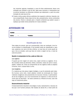 liar, industrial, agrícola, hospitalar) e, como foi feito coletivamente, façam uma
       anotação que sintetize o que foi lido. Após esse momento, é interessante que
       os alunos socializem as diferentes sínteses que elaboraram, a partir da carac-
       terização de cada tipo de lixo.
    „„ Finalize a leitura pelos últimos subtítulos (lixo espacial e atômico), fazendo a lei-
       tura compartilhada. Esses tipos de lixo são, provavelmente, menos ­ onhecidos
                                                                                c
       dos alunos. Chame a atenção para o impacto ambiental que podem causar e
       explique que estão menos presentes em nosso cotidiano.




ATIVIDADE 2B




                                                                                               Atividade do aluno
 NOME:___________________________________________________________________________

 DATA: _____ /_______________	TURMA:____________________________________________



                               Classificação do lixo
    Todo objeto de estudo, para ser compreendido, deve ser analisado. Uma for-
    ma de análise é a classificação. O lixo também pode ser classificado e, para
    isso, podemos nos servir de dois critérios: um que leva em conta aquilo de
    que o lixo se compõe, outro que leva em conta a origem do lixo, o local de
    onde ele provém.

    Quanto à composição do lixo, pode-se falar em:
    Lixo orgânico
    É aquele que tem origem em seres vivos, sejam animais ou vegetais. Aí es-
    tão incluídos restos de alimentos, folhas, sementes, restos de carne e ossos,
    papéis, madeira etc. Entre os componentes do lixo orgânico estão os dejetos
    humanos, isto é, nossas fezes e urina.
    Lixo inorgânico
    É o material que não possui origem biológica, e que foi produzido pelo traba-
    lho humano, como vidro, metal, plástico, entulho de construção etc. Esses
    materiais inorgânicos são provenientes de recursos minerais. A particularida-
    de do lixo inorgânico, que o faz inconveniente em especial, é o fato de ele de-
    morar para se decompor – às vezes centenas ou milhares de anos, caso não
    haja um tratamento prévio.

    Desenvolvimento industrial
    O desenvolvimento industrial e tecnológico mudou radicalmente a natureza do
    lixo que o ser humano produzia. Até meados do século XX, a maior parte do




Guia de Planejamento e Orientações Didáticas para o Professor da 3a série – Ciclo I            143
 