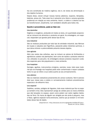 lixo era constituída de matéria orgânica, isto é, de restos da alimentação e
Atividade do aluno
                      dos dejetos humanos.
                      Depois disso, vieram entupir nossas lixeiras plásticos, isopores, lâmpadas,
                      baterias, pneus etc. Todo esse lixo é poluente e/ou tóxico e provoca grandes
                      problemas em relação ao meio ambiente. Assim, a coleta e o destino do lixo
                      se transformaram, atualmente, num verdadeiro desafio para todos nós.

                      Quanto à proveniência, pode-se falar em:
                      Lixo domiciliar
                      Orgânico e inorgânico, produzido em todos os lares, em quantidade proporcio-
                      nal ao consumo de alimentos e produtos em geral. As embalagens, em espe-
                      cial, respondem por grande parte desse tipo de lixo.
                      Lixo industrial
                      São os resíduos produzidos por todo tipo de atividade industrial, das fábricas
                      de roupas e calçados aos frigoríficos, passando pelas indústrias químicas, o
                      que deixa entrever a potencialidade poluente desses dejetos.
                      Lixo agrícola
                      Além dos restos das colheitas, aqui se incluem as sobras de fertilizantes e
                      agrotóxicos usados nas plantações, bem como de rações e produtos veteriná-
                      rios utilizados na pecuária. As embalagens desses produtos requerem cuida-
                      dos especiais para não prejudicarem o meio ambiente.
                      Lixo hospitalar
                      Seringas, agulhas, instrumentos cirúrgicos, aventais, luvas, todo esse mate-
                      rial que se emprega nos hospitais pode estar contaminado e requer cuidados
                      tanto no que se refere a sua coleta quanto ao seu armazenamento.
                      Lixo atômico
                      São os materiais radioativos provenientes de usinas nucleares. Nem é preciso
                      dizer que, nesse caso, a coleta e o armazenamento implicam procedimentos
                      especiais e de altíssimo risco.
                      Lixo espacial
                      Satélites, sondas, estágios de foguetes, todo esse material que fica no espa-
                      ço também é lixo. Eles representam perigo de colisão para os novos artefatos
                      que são lançados no espaço, assim como podem cair sobre regiões habita-
                      das da Terra. Os riscos de alguém ser atingido por ele ainda é pequeno, mas
                      a Nasa, agência espacial norte-americana, estima que já existam 2 mil tone-
                      ladas desse tipo de dejeto.
                                        (Disponível em: http://educacao.uol.com.br/geografia/ult1694u357.jhtm.
                                                                                       Acesso em: 30 out. 2009.)




144                  	Guia de Planejamento e Orientações Didáticas para o Professor da 3a série – Ciclo I
 