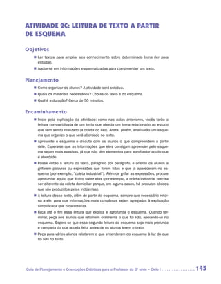 ATIVIDADE 2C: LEITURA de texto a partir
de esquema

Objetivos
    „„ Ler textos para ampliar seu conhecimento sobre determinado tema (ler para
       estudar).
    „„ Apoiar-se em informações esquematizadas para compreender um texto.


Planejamento
    „„ Como organizar os alunos? A atividade será coletiva.
    „„ Quais os materiais necessários? Cópias do texto e do esquema.
    „„ Qual é a duração? Cerca de 50 minutos.


Encaminhamento
    „„ Inicie pela explicação da atividade: como nas aulas anteriores, vocês farão a
       leitura compartilhada de um texto que aborda um tema relacionado ao estudo
       que vem sendo realizado (a coleta do lixo). Antes, porém, analisarão um esque-
       ma que organiza o que será abordado no texto.
    „„ Apresente o esquema e discuta com os alunos o que compreendem a partir
       dele. Espera-se que as informações que eles consigam apreender pelo esque-
       ma sejam mais evasivas, já que não têm elementos para aprofundar aquilo que
       é abordado.
    „„ Passe então à leitura do texto, parágrafo por parágrafo, e oriente os alunos a
       grifarem palavras ou expressões que forem lidas e que já apareceram no es-
       quema (por exemplo, “coleta industrial”). Além de grifar as expressões, procure
       aprofundar aquilo que é dito sobre elas (por exemplo, a coleta industrial precisa
       ser diferente da coleta domiciliar porque, em alguns casos, há produtos tóxicos
       que são produzidos pelas indústrias).
    „„ A leitura desse texto, além de partir do esquema, sempre que necessário retor-
       na a ele, para que informações mais complexas sejam agregadas à explicação
       simplificada que o caracteriza.
    „„ Faça até o fim essa leitura que explica e aprofunda o esquema. Quando ter-
       minar, peça aos alunos que retomem oralmente o que foi lido, apoiando-se no
       esquema. Espera-se que essa segunda leitura do esquema seja mais profunda
       e completa do que aquela feita antes de os alunos lerem o texto.
    „„ Peça para vários alunos relatarem o que entenderam do esquema à luz do que
       foi lido no texto.




Guia de Planejamento e Orientações Didáticas para o Professor da 3a série – Ciclo I        145
 