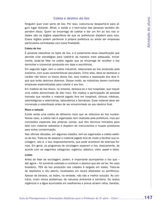 Coleta e destino do lixo




                                                                                         Atividade do aluno
    Ninguém quer viver perto de lixo. Por isso, costuma-se despachá-lo para al-
    gum lugar distante. Afinal, a saúde e o bem-estar das pessoas também de-
    pendem disso. Quem se encarrega de coletar e dar um fim ao lixo nas ci-
    dades são os órgãos específicos de que as prefeituras dispõem para isso.
    Esses órgãos podem pertencer à própria prefeitura ou ainda ser empresas
    particulares contratadas com essa finalidade.
    Coleta de lixo
    É possível classificar os tipos de lixo, e é justamente essa classificação que
    permite criar estratégias para coletá-lo da maneira mais adequada. Inicial-
    mente, pode-se falar na coleta regular que se encarrega de recolher o lixo
    domiciliar e comercial (produzido em lojas e escritórios).
    Em segundo lugar, vem a coleta industrial, relacionada ao lixo produzido pela
    indústria, com suas características peculiares. Entre elas, deve-se destacar o
    caráter não tóxico ou tóxico desse lixo. Isso implica a separação dos dois ti-
    pos que terão destinos diversos. Desse modo, as indústrias devem contratar
    empresas especializadas para coletar o seu lixo.
    Em matéria de lixo tóxico, no entanto, destaca-se o lixo hospitalar, que requer
    uma coleta denominada de alto risco. Ela implica a participação de pessoal
    treinado que recolhe o material jogado fora em hospitais, clínicas médicas,
    odontológicas e veterinárias, laboratórios e farmácias. Esse material deve ser
    incinerado e esterilizado antes de ser encaminhado ao seu destino final.
    Risco e seleção
    Existe ainda uma coleta de altíssimo risco que se relaciona ao lixo nuclear.
    Nesse caso, a coleta não é organizada nem realizada pela prefeitura, mas por
    comissões especiais das próprias usinas, que têm técnicos treinados para
    lidar com material radioativo e dispõem de instrumentos e roupas protetoras
    para evitar contaminação.
    Nas últimas décadas, em algumas cidades, tem-se organizado a coleta seleti-
    va de lixo. Trata-se de separar o material jogado fora de modo a facilitar sua re-
    ciclagem, isto é, o seu reaproveitamento, que pode acontecer de diversas for-
    mas. Em geral, os programas de reciclagem separam o lixo, basicamente, de
    acordo com as seguintes categorias: orgânico, plástico, vidro, papel e latas.
    Lixões
    Antes de falar da reciclagem, porém, é importante acompanhar o lixo que –
    até agora – foi somente coletado e conhecer o destino que ele vai ter. No caso
    brasileiro, 76% do lixo produzido nas cidades é largado em lixões. ­ rata-se
                                                                           T
    de depósitos a céu aberto, localizados em locais afastados ou periféricos.
    Apesar de baratos, os lixões, na verdade, não são a melhor solução. Ao con-
    trário, criam vários problemas, de natureza ambiental e sanitária. Os restos
    orgânicos e a água acumulada em vasilhames e pneus atraem ratos, baratas,




Guia de Planejamento e Orientações Didáticas para o Professor da 3a série – Ciclo I      147
 