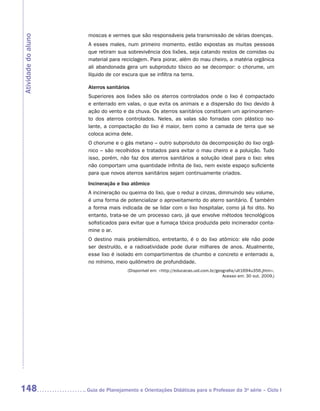 moscas e vermes que são responsáveis pela transmissão de várias doenças.
Atividade do aluno

                      A esses males, num primeiro momento, estão expostas as muitas pessoas
                      que retiram sua sobrevivência dos lixões, seja catando restos de comidas ou
                      material para reciclagem. Para piorar, além do mau cheiro, a matéria orgânica
                      ali abandonada gera um subproduto tóxico ao se decompor: o chorume, um
                      líquido de cor escura que se infiltra na terra.

                      Aterros sanitários
                      Superiores aos lixões são os aterros controlados onde o lixo é compactado
                      e enterrado em valas, o que evita os animais e a dispersão do lixo devido à
                      ação do vento e da chuva. Os aterros sanitários constituem um aprimoramen-
                      to dos aterros controlados. Neles, as valas são forradas com plástico iso-
                      lante, a compactação do lixo é maior, bem como a camada de terra que se
                      coloca acima dele.
                      O chorume e o gás metano – outro subproduto da decomposição do lixo orgâ-
                      nico – são recolhidos e tratados para evitar o mau cheiro e a poluição. Tudo
                      isso, porém, não faz dos aterros sanitários a solução ideal para o lixo: eles
                      não comportam uma quantidade infinita de lixo, nem existe espaço suficiente
                      para que novos aterros sanitários sejam continuamente criados.
                      Incineração e lixo atômico
                      A incineração ou queima do lixo, que o reduz a cinzas, diminuindo seu volume,
                      é uma forma de potencializar o aproveitamento do aterro sanitário. É também
                      a forma mais indicada de se lidar com o lixo hospitalar, como já foi dito. No
                      entanto, trata-se de um processo caro, já que envolve métodos tecnológicos
                      sofisticados para evitar que a fumaça tóxica produzida pelo incinerador conta-
                      mine o ar.
                      O destino mais problemático, entretanto, é o do lixo atômico: ele não pode
                      ser destruído, e a radioatividade pode durar milhares de anos. Atualmente,
                      esse lixo é isolado em compartimentos de chumbo e concreto e enterrado a,
                      no mínimo, meio quilômetro de profundidade.
                                       (Disponível em: http://educacao.uol.com.br/geografia/ult1694u356.jhtm.
                                                                                      Acesso em: 30 out. 2009.)




148                  	Guia de Planejamento e Orientações Didáticas para o Professor da 3a série – Ciclo I
 
