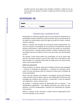 opiniões diversas para alguma das questões, proponha a releitura dos tre-
                           chos do texto que ajudem a escolher a opção que está de acordo com aquilo
                           que foi lido.



                     ATIVIDADE 2D
Atividade do aluno




                      NOME:___________________________________________________________________________

                      DATA: _____ /_______________	TURMA:____________________________________________



                                          Soluções para o problema do lixo
                        São grandes os problemas gerados pelo lixo que produzimos diariamente em
                        quantidades imensas. Atualmente, costuma-se dizer que os inconvenientes do
                        lixo podem ser solucionados a partir da regra dos quatro Rs: reduzir, reutilizar,
                        reciclar e repensar.
                        Reduzir e reutilizar são soluções que acontecem quase paralelamente. Tra-
                        ta-se da redução da quantidade de lixo produzida, principalmente evitando
                        produtos descartáveis e dando preferência aos que podem ser reutilizados.
                        Ao mesmo tempo, a questão implica também a melhor utilização dos diver-
                        sos objetos de que nos valemos no dia a dia, para adiar sua transformação
                        em lixo.
                        Por exemplo, muitas coisas podem ser consertadas, em vez de serem joga-
                        das fora. Da mesma maneira, nunca se deve utilizar só um dos lados de uma
                        folha de papel. Um brinquedo velho pode ser doado para uma criança pobre,
                        assim como roupas velhas etc.
                        Cultura do consumismo
                        Essas iniciativas, no entanto, esbarram em hábitos culturais muito arraigados
                        – vivemos na civilização do desperdício – e também em interesses econô-
                        micos, uma vez que grande parte da indústria se voltou para a produção de
                        coisas descartáveis.
                        Veja o caso dos celulares, por exemplo, e se pergunte: por que são lançados
                        a todo momento novos modelos, cada vez mais sofisticados? Trata-se de uma
                        estratégia das indústrias para incentivar o consumidor a trocar de aparelho
                        com frequência e, assim, consumir mais.
                        Na verdade, o marketing moderno já desenvolveu até um conceito – o de
                        obsolescência programada –, que significa justamente criar coisas que rapi-
                        damente se tornem ultrapassadas e precisem ser substituídas por modelos
                        mais recentes.
                        Reduzir e reutilizar, então, contrariam o próprio modo de organização econô-
                        mica da sociedade em que vivemos.



150                    	Guia de Planejamento e Orientações Didáticas para o Professor da 3a série – Ciclo I
 