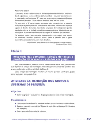 Repensar e reciclar




                                                                                                Atividade do aluno
    O problema do lixo – assim como os diversos problemas ambientais relaciona-
    dos à organização socioeconômica da humanidade – deve ser constantemen-
    te repensado – daí outro dos “R”, para que se encontrem novas soluções que
    minimizem o problema – cuja solução definitiva pode até não existir.
    Por outro lado, o “R” de reciclagem, ao menos até o momento, tem se revelado
    muito eficaz e já tem produzido uma série de resultados concretos em diversos
    lugares do Brasil e do mundo. No entanto, um projeto de reciclagem em grande
    escala também se vê limitado pelos interesses econômicos. A indústria, de um
    modo geral, só tem se interessado na reciclagem de materiais que dão lucro.
    De qualquer modo, isso acarretou basicamente a reciclagem dos seguin-
    tes materiais: alumínio, plásticos, vidros, papel e papelão. Vale a pena
    e
    ­ xaminá-los separadamente, com mais detalhes.
                     (Disponível em: http://educacao.uol.com.br/geografia/ult1694u357.jhtm.
                                                                    Acesso em 30 out. 2009.)




Etapa 3
   Retomada das perguntas, seleção de textos e
   produção de resumos – estudos em grupo
     Para esta etapa estão previstas buscas e seleções de textos, bem como leituras
que objetivam a seleção de informações relevantes para responder às questões dos
grupos, elaboradas na última atividade da Etapa 1.
    Desta seleção de informações resultará um resumo que será usado pelo grupos
como apoio para a discussão final.



ATIVIDADE 3A: definição dos grupos e
subtemas de pesquisa

Objetivo
    „„ Definir os grupos e os subtemas de pesquisa de que cada um se encarregará.


Planejamento
    „„ Como organizar os alunos? A atividade será em grupos de quatro ou cinco alunos.
    „„ Quais os materiais necessários? Cópias do texto lido na Atividade 2B (sínteses
       por parágrafo).
    „„ Qual é a duração? Cerca de 50 minutos.




Guia de Planejamento e Orientações Didáticas para o Professor da 3a série – Ciclo I             151
 
