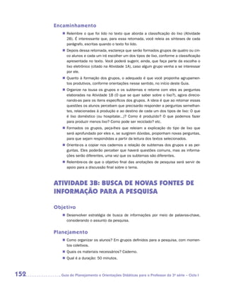 Encaminhamento
         „„ Relembre o que foi lido no texto que aborda a classificação do lixo (Atividade
            2B). É interessante que, para essa retomada, você releia as sínteses de cada
            parágrafo, escritas quando o texto foi lido.
         „„ Depois dessa retomada, esclareça que serão formados grupos de quatro ou cin-
            co alunos e cada um irá escolher um dos tipos de lixo, conforme a classificação
            apresentada no texto. Você poderá sugerir, ainda, que faça parte da escolha o
            lixo eletrônico (citado na Atividade 1A), caso algum grupo venha a se interessar
            por ele.
         „„ Quanto à formação dos grupos, o adequado é que você proponha agrupamen-
            tos produtivos, conforme orientações nesse sentido, no início deste Guia.
         „„ Organize na lousa os grupos e os subtemas e retome com eles as perguntas
            elaboradas na Atividade 1B (O que se quer saber sobre o lixo?), agora direcio-
            nando-as para os itens específicos dos grupos. A ideia é que ao retomar essas
            questões os alunos percebam que precisarão responder a perguntas semelhan-
            tes, relacionadas à produção e ao destino de cada um dos tipos de lixo: O que
            é lixo doméstico (ou hospitalar...)? Como é produzido? O que podemos fazer
            para produzir menos lixo? Como pode ser reciclado? etc.
         „„ Formados os grupos, peça-lhes que releiam a explicação do tipo de lixo que
            será aprofundado por eles e, se surgirem dúvidas, proponham novas perguntas,
            para que sejam respondidas a partir da leitura dos textos selecionados.
         „„ Oriente-os a copiar nos cadernos a relação de subtemas dos grupos e as per-
            guntas. Eles poderão perceber que haverá questões comuns, mas as informa-
            ções serão diferentes, uma vez que os subtemas são diferentes.
         „„ Relembre-os de que o objetivo final das anotações de pesquisa será servir de
            apoio para a discussão final sobre o tema.



      ATIVIDADE 3B: busca de novas fontes de
      informação para a pesquisa

      Objetivo
         „„ Desenvolver estratégia de busca de informações por meio de palavras-chave,
            considerando o assunto da pesquisa.


      Planejamento
         „„ Como organizar os alunos? Em grupos definidos para a pesquisa, com momen-
            tos coletivos.
         „„ Quais os materiais necessários? Caderno.
         „„ Qual é a duração: 50 minutos.



152     	Guia de Planejamento e Orientações Didáticas para o Professor da 3a série – Ciclo I
 