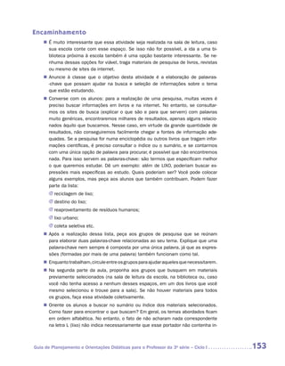 Encaminhamento
    „„ É muito interessante que essa atividade seja realizada na sala de leitura, caso
       sua escola conte com esse espaço. Se isso não for possível, a ida a uma bi-
       blioteca próxima à escola também é uma opção bastante interessante. Se ne-
       nhuma dessas opções for viável, traga materiais de pesquisa de livros, revistas
       ou mesmo de sites da internet.
    „„ Anuncie à classe que o objetivo desta atividade é a elaboração de pala­ ras-
                                                                             v
       -chave que possam ajudar na busca e seleção de informações sobre o tema
       que estão estudando.
    „„ Converse com os alunos: para a realização de uma pesquisa, muitas vezes é
       preciso buscar informações em livros e na internet. No entanto, se consultar-
       mos os sites de busca (explicar o que são e para que servem) com palavras
       muito genéricas, encontraremos milhares de resultados, apenas alguns relacio-
       nados àquilo que buscamos. Nesse caso, em virtude da grande quantidade de
       resultados, não conseguiremos facilmente chegar a fontes de informação ade-
       quadas. Se a pesquisa for numa enciclopédia ou outros livros que tragam infor-
       mações científicas, é preciso consultar o índice ou o sumário, e se contarmos
       com uma única opção de palavra para procurar, é possível que não encontremos
       nada. Para isso servem as palavras-chave: são termos que especificam melhor
       o que queremos estudar. Dê um exemplo: além de LIXO, poderiam buscar ex-
       pressões mais específicas ao estudo. Quais poderiam ser? Você pode colocar
       alguns exemplos, mas peça aos alunos que também contribuam. Podem fazer
       parte da lista:
       JJ reciclagem de lixo;
       JJ destino do lixo;
       JJ reaproveitamento de resíduos humanos;
       JJ lixo urbano;
       JJ coleta seletiva etc.
    „„ Após a realização dessa lista, peça aos grupos de pesquisa que se reúnam
       para elaborar duas palavras-chave relacionadas ao seu tema. Explique que uma
       palavra-chave nem sempre é composta por uma única palavra, já que as expres-
       sões (formadas por mais de uma palavra) também funcionam como tal.
    „„ Enquanto trabalham, circule entre os grupos para ajudar aqueles que necessitarem.
    „„ Na segunda parte da aula, proponha aos grupos que busquem em materiais
       previamente selecionados (na sala de leitura da escola, na biblioteca ou, caso
       você não tenha acesso a nenhum desses espaços, em um dos livros que você
       mesmo selecionou e trouxe para a sala). Se não houver materiais para todos
       os grupos, faça essa atividade coletivamente.
    „„ Oriente os alunos a buscar no sumário ou índice dos materiais selecionados.
       Como fazer para encontrar o que buscam? Em geral, os temas abordados ficam
       em ordem alfabética. No entanto, o fato de não acharam nada correspondente
       na letra L (lixo) não indica necessariamente que esse portador não contenha in-



Guia de Planejamento e Orientações Didáticas para o Professor da 3a série – Ciclo I        153
 