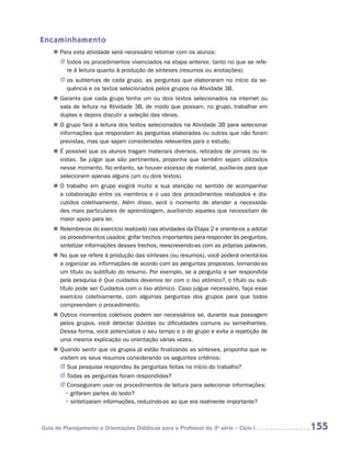 Encaminhamento
    „„ Para esta atividade será necessário retomar com os alunos:
       JJ todos os procedimentos vivenciados na etapa anterior, tanto no que se refe-
          re à leitura quanto à produção de sínteses (resumos ou anotações);
       JJ os subtemas de cada grupo, as perguntas que elaboraram no início da se­
          quência e os textos selecionados pelos grupos na Atividade 3B.
    „„ Garanta que cada grupo tenha um ou dois textos selecionados na internet ou
       sala de leitura na Atividade 3B, de modo que possam, no grupo, trabalhar em
       duplas e depois discutir a seleção das ideias.
    „„ O grupo fará a leitura dos textos selecionados na Atividade 3B para selecionar
       informações que respondam às perguntas elaboradas ou outras que não foram
       previstas, mas que sejam consideradas relevantes para o estudo.
    „„ É possível que os alunos tragam materiais diversos, retirados de jornais ou re-
       vistas. Se julgar que são pertinentes, proponha que também sejam utilizados
       nesse momento. No entanto, se houver excesso de material, auxilie-os para que
       selecionem apenas alguns (um ou dois textos).
    „„ O trabalho em grupo exigirá muito a sua atenção no sentido de acompanhar
       a colaboração entre os membros e o uso dos procedimentos realizados e dis-
       cutidos coletivamente. Além disso, será o momento de atender a necessida-
       des mais particulares de aprendizagem, auxiliando aqueles que necessitam de
       maior apoio para ler.
    „„ Relembre-os do exercício realizado nas atividades da Etapa 2 e oriente-os a adotar
       os procedimentos usados: grifar trechos importantes para responder às perguntas,
       sintetizar informações desses trechos, reescrevendo-as com as próprias palavras.
    „„ No que se refere à produção das sínteses (ou resumos), você poderá orientá-los
       a organizar as informações de acordo com as perguntas propostas, tornando-as
       um título ou subtítulo do resumo. Por exemplo, se a pergunta a ser respondida
       pela pesquisa é Que cuidados devemos ter com o lixo atômico?, o título ou sub-
       título pode ser Cuidados com o lixo atômico. Caso julgue necessário, faça esse
       exercício coletivamente, com algumas perguntas dos grupos para que todos
       compreendam o procedimento.
    „„ Outros momentos coletivos podem ser necessários se, durante sua passagem
       pelos grupos, você detectar dúvidas ou dificuldades comuns ou semelhantes.
       Dessa forma, você potencializa o seu tempo e o do grupo e evita a repetição de
       uma mesma explicação ou orientação várias vezes.
    „„ Quando sentir que os grupos já estão finalizando as sínteses, proponha que re-
       visitem os seus resumos considerando os seguintes critérios:
       JJ Sua pesquisa respondeu às perguntas feitas no início do trabalho?
       JJ Todas as perguntas foram respondidas?
       JJ Conseguiram usar os procedimentos de leitura para selecionar informações:
       	 • grifaram partes do texto?
       	 • sintetizaram informações, reduzindo-as ao que era realmente importante?



Guia de Planejamento e Orientações Didáticas para o Professor da 3a série – Ciclo I         155
 