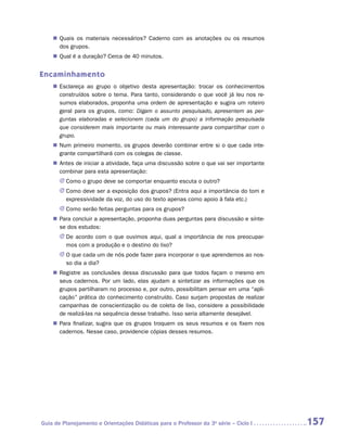 „„ Quais os materiais necessários? Caderno com as anotações ou os resumos
       dos grupos.
    „„ Qual é a duração? Cerca de 40 minutos.


Encaminhamento
    „„ Esclareça ao grupo o objetivo desta apresentação: trocar os conhecimentos
       construídos sobre o tema. Para tanto, considerando o que você já leu nos re-
       sumos elaborados, proponha uma ordem de apresentação e sugira um roteiro
       geral para os grupos, como: Digam o assunto pesquisado, apresentem as per-
       guntas elaboradas e selecionem (cada um do grupo) a informação pesquisada
       que considerem mais importante ou mais interessante para compartilhar com o
       grupo.
    „„ Num primeiro momento, os grupos deverão combinar entre si o que cada inte-
       grante compartilhará com os colegas de classe.
    „„ Antes de iniciar a atividade, faça uma discussão sobre o que vai ser importante
       combinar para esta apresentação:
       JJ Como o grupo deve se comportar enquanto escuta o outro?
       JJ Como deve ser a exposição dos grupos? (Entra aqui a importância do tom e
          expressividade da voz, do uso do texto apenas como apoio à fala etc.)
       JJ Como serão feitas perguntas para os grupos?
    „„ Para concluir a apresentação, proponha duas perguntas para discussão e sínte-
       se dos estudos:
       JJ De acordo com o que ouvimos aqui, qual a importância de nos preocupar-
          mos com a produção e o destino do lixo?
       JJ O que cada um de nós pode fazer para incorporar o que aprendemos ao nos-
          so dia a dia?
    „„ Registre as conclusões dessa discussão para que todos façam o mesmo em
       seus cadernos. Por um lado, elas ajudam a sintetizar as informações que os
       grupos partilharam no processo e, por outro, possibilitam pensar em uma “apli-
       cação” prática do conhecimento construído. Caso surjam propostas de realizar
       campanhas de conscientização ou de coleta de lixo, considere a possibilidade
       de realizá-las na sequência desse trabalho. Isso seria altamente desejável.
    „„ Para finalizar, sugira que os grupos troquem os seus resumos e os fixem nos
       cadernos. Nesse caso, providencie cópias desses resumos.




Guia de Planejamento e Orientações Didáticas para o Professor da 3a série – Ciclo I      157
 