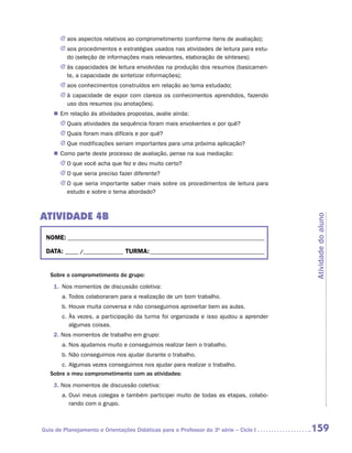JJ aos aspectos relativos ao comprometimento (conforme itens de avaliação);
       JJ aos procedimentos e estratégias usados nas atividades de leitura para estu-
          do (seleção de informações mais relevantes, elaboração de sínteses);
       JJ às capacidades de leitura envolvidas na produção dos resumos (basicamen-
          te, a capacidade de sintetizar informações);
       JJ aos conhecimentos construídos em relação ao tema estudado;
       JJ à capacidade de expor com clareza os conhecimentos aprendidos, fazendo
          uso dos resumos (ou anotações).
    „„ Em relação às atividades propostas, avalie ainda:
       JJ Quais atividades da sequência foram mais envolventes e por quê?
       JJ Quais foram mais difíceis e por quê?
       JJ Que modificações seriam importantes para uma próxima aplicação?
    „„ Como parte deste processo de avaliação, pense na sua mediação:
       JJ O que você acha que fez e deu muito certo?
       JJ O que seria preciso fazer diferente?
       JJ O que seria importante saber mais sobre os procedimentos de leitura para
          estudo e sobre o tema abordado?



ATIVIDADE 4B




                                                                                        Atividade do aluno
 NOME:___________________________________________________________________________

 DATA: _____ /_______________	TURMA:____________________________________________


   Sobre o comprometimento do grupo:
    1.	 Nos momentos de discussão coletiva:
       a.	Todos colaboraram para a realização de um bom trabalho.
       b.	Houve muita conversa e não conseguimos aproveitar bem as aulas.
       c.	Às vezes, a participação da turma foi organizada e isso ajudou a aprender
          algumas coisas.
    2. Nos momentos de trabalho em grupo:
       a.	Nos ajudamos muito e conseguimos realizar bem o trabalho.
       b.	Não conseguimos nos ajudar durante o trabalho.
       c.	Algumas vezes conseguimos nos ajudar para realizar o trabalho.
   Sobre o meu comprometimento com as atividades:
    3. Nos momentos de discussão coletiva:
       a.	Ouvi meus colegas e também participei muito de todas as etapas, colabo-
          rando com o grupo.



Guia de Planejamento e Orientações Didáticas para o Professor da 3a série – Ciclo I     159
 