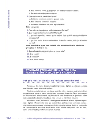 b.	Não colaborei com o grupo porque não participei das discussões.
Atividade do aluno

                             c.	Às vezes participei das discussões.
                          4. Nos momentos de trabalho em grupo:
                             a.	Colaborei com meus parceiros quando pude.
                             b.	Não colaborei com meus parceiros.
                            c.	Colaborei com meus parceiros algumas vezes.
                        Sobre a sequência
                          5. Fale sobre a etapa de que você mais gostou. Por quê?
                          6. Qual etapa você achou mais difícil? Por quê?
                          7. O que você aprendeu sobre o que é preciso fazer quando se lê para estudar
                             um assunto?
                         8. O que você achou de mais interessante no estudo sobre a produção e destino
                            do lixo?
                        Sobre propostas de ações para colaborar com a conscientização a respeito da
                        produção e do destino do lixo
                          9. Que ações podemos desenvolver na nossa sala?
                          10. E na escola?
                          11. E em casa?
                          12. E no nosso bairro?




                        ATIVIDADE PERMANENTE – LEITUR A DA
                        REVISTA CIÊNCIA HOJE DAS CRIANÇAS


                     Por que realizar a leitura de revistas semanalmente?

                          A presença dos meios de comunicação impressos e digitais na vida das pessoas
                     que vivem em meios urbanos é um fato.
                           Atualmente, sabemos que não basta aprender a ler e escrever para ser um leitor
                     competente de todos os textos que circulam no mundo da escrita. Tanto a competên-
                     cia leitora quanto a escritora se faz pelo uso de uma diversidade de gêneros a partir
                     das necessidades de comunicação do meio em que os indivíduos circulam.
                          No caso da esfera jornalística, a formação de leitores de revistas e jornais impres-
                     sos e digitais é fundamental para que os indivíduos participem da sociedade acompa-
                     nhando acontecimentos de natureza econômica, social e política. Assim, a construção
                     de capacidades de leitura de textos dessa esfera tem se constituído, cada vez mais,
                     como uma condição para formar sujeitos atuantes.




160                     	Guia de Planejamento e Orientações Didáticas para o Professor da 3a série – Ciclo I
 