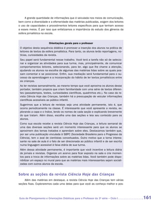 A grande quantidade de informações que é veiculada nos meios de comunicação,
bem como a diversidade e a efemeridade das matérias publicadas, exigem dos leitores
o uso de capacidades e procedimentos leitores específicos para que tenham acesso
a esses meios. É por isso que enfatizamos a importância do estudo dos gêneros da
esfera jornalística na escola.


                         Orientações gerais para o professor
 O objetivo desta sequência didática é promover a inserção dos alunos na prática de
 leitores de textos da esfera jornalística. Para tanto, os alunos lerão reportagens, no-
 tícias, curiosidades da revista.
 Seu papel será fundamental nesse trabalho. Você terá a tarefa não só de selecio-
 nar e organizar as atividades para sua turma, mas, principalmente, de comunicar
 comportamentos leitores, selecionando, para ler, algo que lhe chame a atenção,
 ajudando os alunos na escolha de algumas das matérias lidas sobre as quais pos-
 sam comentar e se posicionar. Enfim, sua mediação será fundamental para o su-
 cesso da aprendizagem e a incorporação do hábito de ler textos jornalísticos entre
 as crianças.
 Ao ler revistas semanalmente, ao mesmo tempo que você aproxima os alunos desse
 portador, também propicia que criem familiaridade com uma série de textos diferen-
 tes (passatempos, testes, curiosidades científicas, quadrinhos etc.). No caso da re-
 vista Ciência Hoje das Crianças, também há a preocupação de veicular informações
 científicas acessíveis ao público infantil.
 Sugerimos que a leitura de revistas seja uma atividade permanente, isto é, que
 ocorra periodicamente na classe. É interessante que você apresente a revista, ex-
 plorando a capa e o índice, lendo os nomes de cada seção e explicando brevemente
 do que tratam. Além disso, escolha uma das seções e leia seu conteúdo para os
 alunos.
 Como sua escola recebe a revista Ciência Hoje das Crianças, a leitura semanal de
 uma das diversas seções será um momento interessante para que os alunos se
 aproximem dos temas tratados e aprendam sobre eles. Destacamos também que,
 por ser uma publicação vinculada à SBPC (Sociedade Brasileira para o Progresso da
 Ciência), tem o aval de cientistas conceituados. Outro motivo que a torna interes-
 sante na sala de aula é o fato de ser direcionada ao público infantil e de ser escrita
 numa linguagem acessível à faixa etária de sua turma.
 Além dessa atividade permanente, é importante que você incentive a leitura diária
 de jornais e revistas. Organize um acervo para ficar exposto na sala e crie momen-
 tos para a troca de informações sobre as matérias lidas. Você também pode dispo-
 nibilizar um espaço no mural para que as matérias mais interessantes sejam sociali-
 zadas com outros alunos da escola.


Sobre as seções da revista Ciência Hoje das Crianças
    Além das matérias em destaque, a revista Ciência Hoje das Crianças tem várias
seções fixas. Exploraremos cada uma delas para que você as conheça melhor e pos-




Guia de Planejamento e Orientações Didáticas para o Professor da 3a série – Ciclo I        161
 
