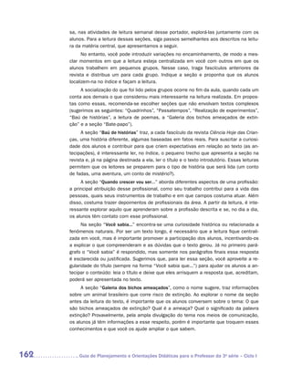 sa, nas atividades de leitura semanal desse portador, explorá-las juntamente com os
      alunos. Para a leitura dessas seções, siga passos semelhantes aos descritos na leitu-
      ra da matéria central, que apresentamos a seguir.
            No entanto, você pode introduzir variações no encaminhamento, de modo a mes-
      clar momentos em que a leitura esteja centralizada em você com outros em que os
      alunos trabalhem em pequenos grupos. Nesse caso, traga fascículos anteriores da
      revista e distribua um para cada grupo. Indique a seção e proponha que os alunos
      localizem-na no índice e façam a leitura.
           A socialização do que foi lido pelos grupos ocorre no fim da aula, quando cada um
      conta aos demais o que considerou mais interessante na leitura realizada. Em propos-
      tas como essas, recomenda-se escolher seções que não envolvam textos complexos
      (sugerimos as seguintes: “Quadrinhos”, “Passatempos”, “Realização de experimentos”,
      “Baú de histórias”, a leitura de poemas, a “Galeria dos bichos ameaçados de extin-
      ção” e a seção “Bate-papo”).
            A seção “Baú de histórias” traz, a cada fascículo da revista Ciência Hoje das Crian-
      ças, uma história diferente, algumas baseadas em fatos reais. Para suscitar a curiosi-
      dade dos alunos e contribuir para que criem expectativas em relação ao texto (as an-
      tecipações), é interessante ler, no índice, o pequeno trecho que apresenta a seção na
      revista e, já na página destinada a ela, ler o título e o texto introdutório. Essas leituras
      permitem que os leitores se preparem para o tipo de história que será lida (um conto
      de fadas, uma aventura, um conto de mistério?).
           A seção “Quando crescer vou ser...” aborda diferentes aspectos de uma profissão:
      a principal atribuição desse profissional, como seu trabalho contribui para a vida das
      pessoas, quais seus instrumentos de trabalho e em que campos costuma atuar. Além
      disso, costuma trazer depoimentos de profissionais da área. A partir da leitura, é inte-
      ressante explorar aquilo que aprenderam sobre a profissão descrita e se, no dia a dia,
      os alunos têm contato com esse profissional.
            Na seção “Você sabia...” encontra-se uma curiosidade histórica ou relacionada a
      fenômenos naturais. Por ser um texto longo, é necessário que a leitura fique centrali-
      zada em você, mas é importante promover a participação dos alunos, incentivando-os
      a explicar o que compreenderam e as dúvidas que o texto gerou. Já no primeiro pará-
      grafo o “Você sabia” é respondido, mas somente nos parágrafos finais essa resposta
      é esclarecida ou justificada. Sugerimos que, para ler essa seção, você aproveite a re-
      gularidade do título (sempre na forma “Você sabia que...”) para ajudar os alunos a an-
      tecipar o conteúdo: leia o título e deixe que eles arrisquem a resposta que, acreditam,
      poderá ser apresentada no texto.
           A seção “Galeria dos bichos ameaçados”, como o nome sugere, traz informações
      sobre um animal brasileiro que corre risco de extinção. Ao explorar o nome da seção
      antes da leitura do texto, é importante que os alunos conversem sobre o tema: O que
      são bichos ameaçados de extinção? Qual é a ameaça? Qual o significado da palavra
      extinção? Provavelmente, pela ampla divulgação do tema nos meios de comunicação,
      os alunos já têm informações a esse respeito, porém é importante que troquem esses
      conhecimentos e que você os ajude ampliar o que sabem.




162       	Guia de Planejamento e Orientações Didáticas para o Professor da 3a série – Ciclo I
 
