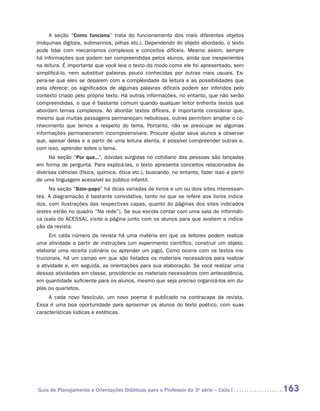 A seção “Como funciona” trata do funcionamento dos mais diferentes objetos
(máquinas digitais, submarinos, pilhas etc.). Dependendo do objeto abordado, o texto
pode lidar com mecanismos complexos e conceitos difíceis. Mesmo assim, sempre
há informações que podem ser compreendidas pelos alunos, ainda que inexperientes
na leitura. É importante que você leia o texto do modo como ele foi apresentado, sem
simplificá-lo, nem substituir palavras pouco conhecidas por outras mais usuais. Es-
pera-se que eles se deparem com a complexidade da leitura e as possibilidades que
esta oferece: os significados de algumas palavras difíceis podem ser inferidos pelo
contexto criado pelo próprio texto. Há outras informações, no entanto, que não serão
compreendidas, o que é bastante comum quando qualquer leitor enfrenta textos que
abordam temas complexos. Ao abordar textos difíceis, é importante considerar que,
mesmo que muitas passagens permaneçam nebulosas, outras permitem ampliar o co-
nhecimento que temos a respeito do tema. Portanto, não se preocupe se algumas
informações permanecerem incompreensíveis. Procure ajudar seus alunos a observar
que, apesar delas e a partir de uma leitura atenta, é possível compreender outras e,
com isso, aprender sobre o tema.
     Na seção “Por que...”, dúvidas surgidas no cotidiano das pessoas são lançadas
em forma de pergunta. Para explicá-las, o texto apresenta conceitos relacionados às
diversas ciências (física, química, ótica etc.), buscando, no entanto, fazer isso a partir
de uma linguagem acessível ao público infantil.
     Na seção “Bate-papo” há dicas variadas de livros e um ou dois sites interessan-
tes. A diagramação é bastante convidativa, tanto no que se refere aos livros indica-
dos, com ilustrações das respectivas capas, quanto às páginas dos sites indicados
(estes estão no quadro “Na rede”). Se sua escola contar com uma sala de informáti-
ca (sala do ACESSA), visite a página junto com os alunos para que avaliem a indica-
ção da revista.
      Em cada número da revista há uma matéria em que os leitores podem realizar
uma atividade a partir de instruções (um experimento científico, construir um objeto,
elaborar uma receita culinária ou aprender um jogo). Como ocorre com os textos ins-
trucionais, há um campo em que são listados os materiais necessários para realizar
a atividade e, em seguida, as orientações para sua elaboração. Se você realizar uma
dessas atividades em classe, providencie os materiais necessários com antecedência,
em quantidade suficiente para os alunos, mesmo que seja preciso organizá-los em du-
plas ou quartetos.
     A cada novo fascículo, um novo poema é publicado na contracapa da revista.
Essa é uma boa oportunidade para aproximar os alunos do texto poético, com suas
características lúdicas e estéticas.




Guia de Planejamento e Orientações Didáticas para o Professor da 3a série – Ciclo I          163
 