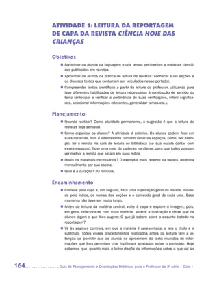 ATIVIDADE 1: LEITURA DA REPORTAGEM
      DE CAPA DA REVISTA Ciência Hoje das
      Crianças

      Objetivos
         „„ Aproximar os alunos da linguagem e dos temas pertinentes a matérias científi-
            cas publicadas em revistas.
         „„ Aproximar os alunos da prática de leitura de revistas: conhecer suas seções e
            os diversos textos que costumam ser veiculados nesse portador.
         „„ Compreender textos científicos a partir da leitura do professor, utilizando para
            isso diferentes habilidades de leitura necessárias à construção de sentido do
            texto (antecipar e verificar a pertinência de suas verificações, inferir significa-
            dos, selecionar informações relevantes, generalizar temas etc.).


      Planejamento
         „„ Quando realizar? Como atividade permanente, a sugestão é que a leitura de
            revistas seja semanal.
         „„ Como organizar os alunos? A atividade é coletiva. Os alunos podem ficar em
            suas carteiras, mas é interessante também variar os espaços, como, por exem-
            plo, ler a revista na sala de leitura ou biblioteca (se sua escola contar com
            esses espaços), fazer uma roda de cadeiras na classe, para que todos possam
            ver melhor a revista que estará em suas mãos.
         „„ Quais os materiais necessários? O exemplar mais recente da revista, recebida
            mensalmente por sua escola.
         „„ Qual é a duração? 20 minutos.


      Encaminhamento
         „„ Comece pela capa e, em seguida, faça uma exploração geral da revista, inician-
            do pelo índice, os nomes das seções e o conteúdo geral de cada uma. Esse
            momento não deve ser muito longo.
         „„ Antes da leitura da matéria central, volte à capa e explore a imagem, pois,
            em geral, relaciona-se com essa matéria. Mostre a ilustração e deixe que os
            alunos digam o que lhes sugere: O que já sabem sobre o assunto tratado na
            reportagem?
         „„ Vá às páginas centrais, em que a matéria é apresentada, e leia o título e o
            subtítulo. Todos esses procedimentos realizados antes da leitura têm a in-
            tenção de permitir que os alunos se aproximem do texto munidos de infor-
            mações que lhes permitam criar hipóteses ajustadas sobre o conteúdo. Hoje
            sabemos que, quanto mais o leitor dispõe de informações sobre o que vai ler



164     	Guia de Planejamento e Orientações Didáticas para o Professor da 3a série – Ciclo I
 