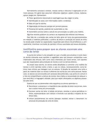 Normalmente concisas e diretas, nessas cartas o discurso é organizado em pri-
      meira pessoa. Em geral elas assumem diferentes objetivos: podem criticar, reclamar,
      opinar, elogiar etc. Apresentam:
           „„ Título: geralmente relacionado à reportagem que deu origem à carta.
           „„ Identificação do autor, com informações sobre o endereço.
           „„ Data em que foi escrita.
           „„ Organização do discurso sempre em primeira pessoa.
           „„ Presença de opinião, podendo ser sustentada ou não.
           „„ Comentário conciso sobre o veículo de comunicação ou sobre uma matéria.
           Algumas revistas publicam as cartas e as respostas dos editores aos leitores.
           Pelo fato de o conteúdo das cartas de leitor girar em torno de posicionamentos
      em relação a matérias publicadas, a prática de leitura e produção de cartas de leitor
      na escola pode ampliar as capacidades requeridas para leitura de jornalísticos e, prin-
      cipalmente, incentivar a emissão de opiniões críticas suscitadas por essas atividades.


      Justificativa para propor que os alunos escrevam uma
      carta de leitor
           A escrita de cartas é uma situação em que a função comunicativa é muito clara:
      os alunos colocarão suas opiniões e sugestões para que possam compartilhar suas
      impressões das leituras, bem como seus interesses por novos temas, com aqueles
      que são responsáveis pela produção da revista e com os demais leitores.
            Ao propor essa escrita, os alunos serão desafiados a comentar uma matéria da
      revista e emitir opiniões sobre o texto, o que os coloca, necessariamente, como lei-
      tores mais críticos que dialogam com os autores. O desafio de escrever uma carta a
      partir de matérias lidas na revista é diferente da escrita de uma carta pessoal. Nesse
      caso, os alunos se comunicarão com pessoas desconhecidas, cujo ponto em comum é
      o fato de compartilharem a leitura da revista. Isso implica a necessidade de adequar o
      que será dito e a linguagem utilizada, para que sejam alcançados os objetivos propos-
      tos pelo texto.
           Espera-se que ao desenvolver esta sequência os alunos aprendam a:
           „„ Reconhecer a presença e a importância das opiniões do leitor nos jornais, revis-
              tas e outros meios de comunicação.
           „„ Escrever cartas de leitor à edição de jornais, revistas e outros periódicos in-
              fantis, expressando-se com clareza e emitindo sua opinião a respeito de ma-
              térias lidas.
           „„ Utilizar procedimentos de escrita (planejar, escrever, revisar e reescrever) no
              processo de produção da carta de leitor.




166      	Guia de Planejamento e Orientações Didáticas para o Professor da 3a série – Ciclo I
 