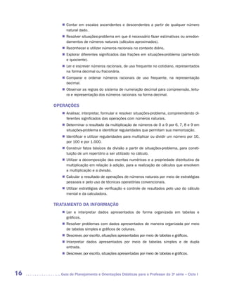 „„ Contar em escalas ascendentes e descendentes a partir de qualquer número
           natural dado.
        „„ Resolver situações-problema em que é necessário fazer estimativas ou arredon-
           damentos de números naturais (cálculos aproximados).
        „„ Reconhecer e utilizar números racionais no contexto diário.
        „„ Explorar diferentes significados das frações em situações-problema (parte-todo
           e quociente).
        „„ Ler e escrever números racionais, de uso frequente no cotidiano, representados
           na forma decimal ou fracionária.
        „„ Comparar e ordenar números racionais de uso frequente, na representação
           d
           ­ ecimal.
        „„ Observar as regras do sistema de numeração decimal para compreensão, leitu-
           ra e representação dos números racionais na forma decimal.

     OPERAÇÕES
        „„ Analisar, interpretar, formular e resolver situações-problema, compreendendo di-
           ferentes significados das operações com números naturais.
        „„ Determinar o resultado da multiplicação de números de 0 a 9 por 6, 7, 8 e 9 em
           situações-problema e identificar regularidades que permitam sua memorização.
        „„ Identificar e utilizar regularidades para multiplicar ou dividir um número por 10,
           por 100 e por 1.000.
        „„ Construir fatos básicos da divisão a partir de situações-problema, para consti-
           tuição de um repertório a ser utilizado no cálculo.
        „„ Utilizar a decomposição das escritas numéricas e a propriedade distributiva da
           multiplicação em relação à adição, para a realização de cálculos que envolvem
           a multiplicação e a divisão.
        „„ Calcular o resultado de operações de números naturais por meio de estratégias
           pessoais e pelo uso de técnicas operatórias convencionais.
        „„ Utilizar estratégias de verificação e controle de resultados pelo uso do cálculo
           mental e da calculadora.

     TRATAMENTO DA INFORMAÇÃO
        „„ Ler e interpretar dados apresentados de forma organizada em tabelas e
           g
           ­ ráficos.
        „„ Resolver problemas com dados apresentados de maneira organizada por meio
           de tabelas simples e gráficos de colunas.
        „„ Descrever, por escrito, situações apresentadas por meio de tabelas e gráficos.
        „„ Interpretar dados apresentados por meio de tabelas simples e de dupla
           e
           ­ ntrada.
        „„ Descrever, por escrito, situações apresentadas por meio de tabelas e gráficos.




16     	Guia de Planejamento e Orientações Didáticas para o Professor da 3a série – Ciclo I
 
