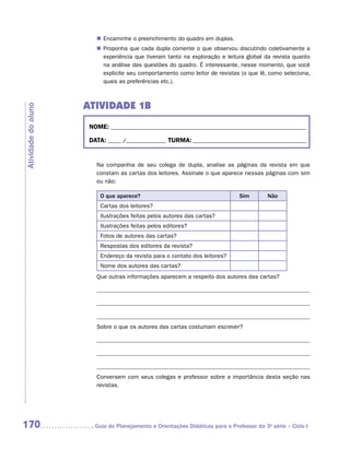 „„ Encaminhe o preenchimento do quadro em duplas.
                        „„ Proponha que cada dupla comente o que observou discutindo coletivamente a
                           experiência que tiveram tanto na exploração e leitura global da revista quanto
                           na análise das questões do quadro. É interessante, nesse momento, que você
                           explicite seu comportamento como leitor de revistas (o que lê, como seleciona,
                           quais as preferências etc.).



                     ATIVIDADE 1b
Atividade do aluno




                      NOME:___________________________________________________________________________

                      DATA: _____ /_______________	TURMA:____________________________________________


                        Na companhia de seu colega de dupla, analise as páginas da revista em que
                        constam as cartas dos leitores. Assinale o que aparece nessas páginas com sim
                        ou não:

                          O que aparece?                                        Sim        Não
                          Cartas dos leitores?
                          Ilustrações feitas pelos autores das cartas?
                          Ilustrações feitas pelos editores?
                          Fotos de autores das cartas?
                          Respostas dos editores da revista?
                          Endereço da revista para o contato dos leitores?
                          Nome dos autores das cartas?
                        Que outras informações aparecem a respeito dos autores das cartas?




                        Sobre o que os autores das cartas costumam escrever?




                        Conversem com seus colegas e professor sobre a importância desta seção nas
                        revistas.




170                    	Guia de Planejamento e Orientações Didáticas para o Professor da 3a série – Ciclo I
 